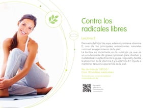 No. de Artículo 100150 /
Cont. 30 tabletas masticables
Derivada del frijol de soya, además contiene vitamina
E, uno de los principales antioxidantes naturales
contra el envejecimiento de la piel.
La lecitina es importante en la nutrición ya que es
un emulsionante de grasas (proceso para disolver y
metabolizar más fácilmente la grasa corporal) y facilita
la absorción de la vitamina A y la vitamina B1. Ayuda a
mantener la buena apariencia de la piel.
Lecitina E
Toma de una a tres las tabletas
masticables al día
Escanéalo
para ver la
Demostración
de producto.
Contra los
radicales libres
 