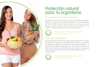 Es ideal para quienes no consumen suficientes frutas y vegetales.
Protege tu organismo de enfermedades con 13 fitonutrientes
de fuentes tales como té verde, laguminosa de fava, granada,
naranja, cereza acerola, brócoli, espinaca y zanahoria; que
además te preparan para un alto desempeño diario.
Protección natural
para tu organismo
Concentrado de Frutas y Vegetales
Toma una a tres tabletas al día.
No. de Artículo 102992 / Cont. 60 tabletas
Triple Guard Equinacea
Para los cambios de clima, este suplemento alimenticio es tu mejor
compañero. Enriquecido con la fuerza de los cítricos y 2 especies
de equinácea. Ayuda a fortalecer el Sistema Inmunológico y a
potenciar las defensas del organismo. La toronja, mandarina y
limón que contiene esta fórmula permite mejorar la respuesta
antioxidante del cuerpo frente a factores ambientales como la
contaminación.
Toma una a tres tabletas al día.
No. de Artículo 5986 / Cont. 120 tabletas
 