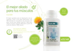 No. de Artículo 100054 /
Cont. 90 cápsulas suaves.
El mejor ayudante para el desempeño de tus
músculos. Junto a una dieta balanceada, CLA
500 estimula la musculatura de personas con
peso normal que realizan ejercicio. Ideal para
reducir la grasa corporal, elaborado a partir de
aceite de cártamo 100% natural.
El mejor aliado
para tus músculos
CLA 500
Toma dos cápsulas tres veces al día si estas en un
régimen de ejercicio.
Escanéalo
para ver la
Demostración
de producto.
¢23,165
Actúa como
quemador de
grasa durante el
ejercicio
Aporta
Ácido
Linoléico
 