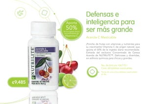¢9,485
¡Ponche de frutas con vitaminas y nutrientes para
su crecimiento! Vitamina C de origen natural, que
aporta el 50% de la ingesta diaria recomendada.
Extraída del exclusivo Concentrado de Cereza
Acerola de NUTRILITE™. Deliciosas y divertidas,
sin aditivos químicos para chicos y grandes.
Defensas e
inteligencia para
ser más grande
Acerola C Masticable
No. de Artículo 106710 /
Cont. 60 tabletas masticables
Toma de una a dos tabletas masticables
al día.
Vitamina C
de la ingesta diaria
recomendada de
50%
Aporta
 