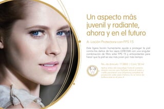 Un aspecto más
juvenil y radiante,
ahora y en el futuro
A- Loción Protectora con FPS 15
No. de Artículo: 113803 / Cont. 50 ml
Esta ligera loción humectante ayuda a proteger la piel
contra los daños de los rayos UVB/UVA con una singular
combinación de filtro solar FPS 15 y antioxidantes para
hacer que la piel se vea más joven por más tiempo.
Aplica antes del maquillaje. Evita el contacto
directo con los ojos. Aplícala sobre el rostro y
cuello para tener una cobertura completa de
protección solar cada mañana. En la rutina de
belleza este es el paso 4.
 