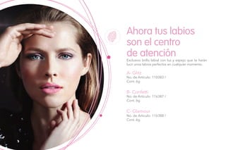 Ahora tus labios
son el centro
de atención
A- Glitz
No. de Artículo: 110383 /
Cont. 6g
B- Confetti
No. de Artículo: 116387 /
Cont. 6g
C- Glamour
No. de Artículo: 116388 /
Cont. 6g
Exclusivo brillo labial con luz y espejo que te harán
lucir unos labios perfectos en cualquier momento.
 