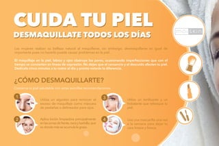 CUIDA TU PIEL
DESMAQUILLATE TODOS LOS DÍAS
Las mujeres realzan su belleza natural al maquillarse, sin embargo, desmaquillarse es igual de
importante pues no hacerlo puede causar problemas en la piel.
El maquillaje en la piel, labios y ojos obstruye los poros, ocasionando imperfecciones que con el
tiempo se convierten en líneas de expresión. No dejes que el cansancio y el descuido afecten tu piel.
Dedícale cinco minutos a tu rostro al día y pronto notarás la diferencia.
CUIDA TU PIEL
DESMAQUILLATE TODOS LOS DÍAS
Conserva tu piel saludable con estas sencillas recomendaciones.
¿CÓMO DESMAQUILLARTE?
1
2
Utiliza un algodón para remover el
exceso de maquillaje como máscara
de pestañas o delineador para ojos.
Aplica loción limpiadora principalmente
enlaszonasdefrente,narizybarbilla,que
es donde másse acumulalagrasa.
Usa una mascarilla una vez
a la semana para dejar tu
cara limpia y fresca.
3
4
Utiliza un tonificante y un
hidratante que refresque tu
piel.
 