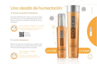 63
¢12,865
A
B
No. de Artículo: 106481 / Cont. 50ml
Fórmula diseñada para retirar impurezas. Deja
la piel limpia y con una agradable sensación de
frescura gracias al aceite de semilla de chía y
Omega 3.
Reduce la obstrucción de los poros. Deja la piel
tersa y respeta la humedad esencial de la piel.
Fórmula dermatológicamente probada.
Una oleada de humectación
A- Aceite Limpiador Hidratante
B- Loción Hidratante
Aplícalo sobre el rostro húmedo, retíralo con
un algodón humedecido con agua.
No. de Artículo: 106482 /
Cont. 125ml
Humedece un algodón y deslízalo
suavemente sobre el rostro y el cuello.
Escanéalo
para ver la
Demostración
de producto.
T
ONIFICAR
2
LIMPIAR
1
¢13,705
YEARSFREE
 