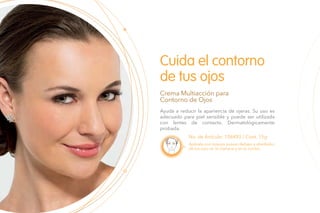 Ayuda a reducir la apariencia de ojeras. Su uso es
adecuado para piel sensible y puede ser utilizada
con lentes de contacto. Dermatológicamente
probada.
Cuida el contorno
de tus ojos
Crema Multiacción para
Contorno de Ojos
No. de Artículo: 106493 / Cont. 15g
Aplícala con toques suaves debajo y alrededor
de los ojos en la mañana y en la noche.
 