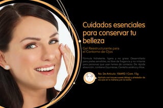 No. De Artículo: 106492 / Cont. 15g
Fórmula hidratante, ligera y no grasa. Desarrollado
para pieles sensibles, es libre de fragancia y no irritante
para personas que usan lentes de contacto. De rápida
absorción, contiene Equinácea, Centella asiática y Aloe.
Cuidados esenciales
para conservar tu
belleza
Gel Reestructurante para
el Contorno de Ojos
Aplícalo con toques suaves debajo y alrededor de
los ojos en la mañana y en la noche.
 