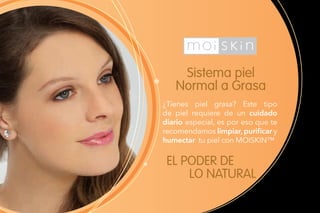 Sistema piel
Normal a Grasa
EL PODER DE
LO NATURAL
¿Tienes piel grasa? Este tipo
de piel requiere de un cuidado
diario especial, es por eso que te
recomendamos limpiar, purificar y
humectar tu piel con MOISKIN™.
 