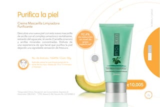 75
Descubre una nueva piel con esta suave mascarilla
de arcilla con el complejo amazónico revitalizante,
extraído del aguacate, té verde (Camellia sinensis)
y arcillas minerales concentradas. Disfruta de
una experiencia de spa facial que purifica la piel
dejando una agradable sensación de frescura.
Aplícala sobre la cara limpia evitando la
zona de los ojos, déjala de 10 a 15 minutos
y enjuaga.
Crema Mascarilla Limpiadora
Purificante
Purifica la piel
No. de Artículo: 106496 / Cont. 50g
*(Seguridad Clínica, Percepción de Consumidores Stephens &
Associates C08-D167). **(TKL Research INC Estudio No. DS102408-2).
NORMALAGRASA
de reducción
en nivel de
grasa
superficial*
92.4%
NECESI
D
ADES ES
PECIALES
4
¢10,005
 