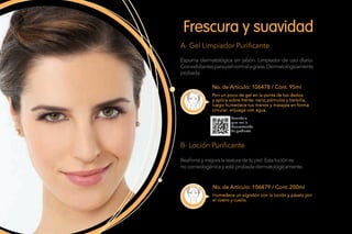No. de Artículo: 106478 / Cont. 95ml
No. de Artículo: 106479 / Cont. 200ml
Espuma dermatológica sin jabón. Limpiador de uso diario.
Conexfoliantesparapielnormalagrasa.Dermatológicamente
probada.
Reafirmaymejoralatexturadetupiel.Estalociónes
nocomedogénicayestáprobadadermatológicamente.
Frescura y suavidad
A- Gel Limpiador Purificante
B- Loción Purificante
Pon un poco de gel en la punta de tus dedos
y aplica sobre frente, nariz, pómulos y barbilla,
luego humedece tus manos y masajea en forma
circular; enjuaga con agua.
Humedece un algodón con la loción y pásalo por
el rostro y cuello.
Escanéalo
para ver la
Demostración
de producto.
 