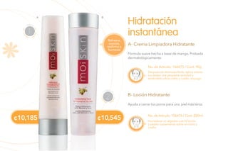No. de Artículo: 106475 / Cont. 90g
No.de Artículo: 106476 / Cont.200ml
Fórmula suave hecha a base de mango. Probada
dermatológicamente.
Ayuda a cerrar tus poros para una piel más tersa.
Hidratación
instantánea
A- Crema Limpiadora Hidratante
B- Loción Hidratante
Después de desmaquillarte, aplica sobres
tus dedos una pequeña cantidad y
extiéndela sobre rostro y cuello, enjuaga.
Humedece un algodón con la loción
y pásalo suavemente sobre el rostro y
cuello.
LIMPIAR
1
T
ONIFICAR
2
¢10,545¢10,185
Refresca,
suaviza,
reafirma y
humecta
BA
 