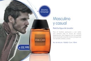 Masculino
y casual
Rakcha Agua de tocador
Para el hombre aventurero y con estilo
que siempre está en busca de nuevas
experiencias. Una fragancia con la suavidad
de la mezcla de notas de romero y bergamota
con sándalo, ámbar y cacao.
No. de Artículo: 106460 / Cont. 100ml
Aroma
Oriental
¢ 22,195
 