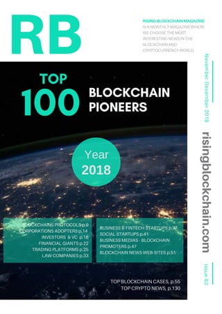 Issue03November-December2018
RISINGBLOCKCHAINMAGAZINE
IS A MONTHLY MAGAZINE WHERE
WE CHOOSE THE MOST
INTERESTING NEWS IN THE
BLOCKCHAIN AND
CRYPTOCURRENCY WORLD.RB
risingblockchain.com
Year
2018
BLOCKCHAINS PROTOCOLS p.9
CORPORATIONS ADOPTERS p.14
INVESTORS & VC p.18
FINANCIAL GIANTS p.22
TRADING PLATFORMS p.25
LAW COMPANIES p.33
BLOCKCHAIN
PIONEERS100
BUSINESS & FINTECH STARTUPS p.37
SOCIAL STARTUPS p.41
BUSINESS MEDIAS - BLOCKCHAIN
PROMOTERS p.47
BLOCKCHAIN NEWS WEB-SITES p.51
TOP BLOCKCHAIN CASES, p.55
TOP CRYPTO NEWS, p.130
TOP
 