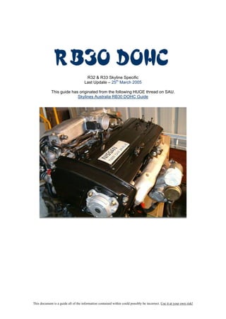 RB30 DOHC
                                      R32 & R33 Skyline Specific
                                     Last Update – 25th March 2005

             This guide has originated from the following HUGE thread on SAU.
                           Skylines Australia RB30 DOHC Guide




This document is a guide all of the information contained within could possibly be incorrect. Use it at your own risk!
 