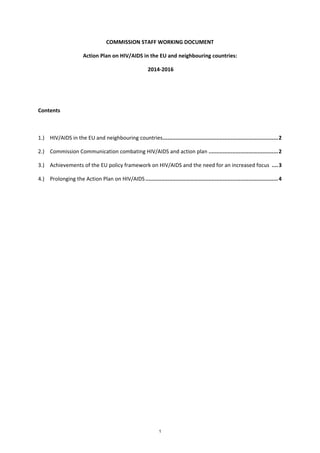 1
COMMISSION STAFF WORKING DOCUMENT
Action Plan on HIV/AIDS in the EU and neighbouring countries:
2014-2016
Contents
1.) HIV/AIDS in the EU and neighbouring countries.........................................................................2
2.) Commission Communication combating HIV/AIDS and action plan ............................................2
3.) Achievements of the EU policy framework on HIV/AIDS and the need for an increased focus ....3
4.) Prolonging the Action Plan on HIV/AIDS....................................................................................4
 