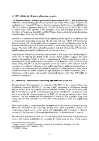 2
1.) HIV/AIDS in the EU and neighbouring countries
HIV infection remains of major public health importance in the EU and neighbouring
countries. Contrary to the global trend, which shows an overall decline in new infections, the
number of newly reported HIV cases in Europe is increasing. In 2012, more than 131.000 new
HIV infections were reported in Europe and Central Asia, an 8% increase from 20111
. A total
of 29.000 cases were reported in the European Union and European Economic Area
(EU/EEA) a 1% increase from 2011 and 102.000 cases from countries in Eastern Europe and
Central Asia (a 9% increase from 2011).
The main HIV transmission mechanisms differ depending on the region. In the EU/EEA HIV
is predominantly transmitted among men who have sex with men (MSM). HIV transmission
through heterosexual contacts plays also an important role. In neighbouring countries the
main transmission modes are heterosexual contacts, followed by injecting drug use (IDU).
Besides MSM and IDUs other vulnerable groups at high risk of acquiring HIV infections
include migrants and mobile populations, sex workers and prisoners.
Early diagnosis followed by counselling and treatment as well as preventive strategies play a
crucial role in reducing the spread of the disease. Recent evidence suggests that early
treatment has significant effects in terms of reducing the risk of further transmission as well as
reducing the morbidity and mortality related to HIV/AIDS. However, in the EU/EEA 49% of
people living with HIV/AIDS are diagnosed late in the course of the infection and the
percentage is even higher in Eastern Europe and Central Asia. In addition, significant gaps in
coverage of prevention measures and access to antiretroviral therapy remain in some eastern
European countries. In several countries the high number of HIV/AIDS co-infections, such as
tuberculosis, viral hepatitis, and sexually transmitted diseases other than HIV/AIDS are
another serious concern.
2.) Commission Communication combating HIV/AIDS and action plan
The Commission Communication on combating HIV/AIDS in the European Union and
neighbouring countries, 2009-2013 2
provides a policy instrument to complement national
policies on HIV/AIDS on European level and has been the basis for EU action since 2009.
The overall objectives of the Communication are: (i) to contribute to reducing new HIV
infections across all European countries by 2013, (ii) to improve access to prevention,
treatment, care and support and (iii) improving the quality of life of people living with,
affected by or most vulnerable to HIV/AIDS in the European Union and neighbouring
countries.
The Communication is complemented by an operational action plan that contains 50 actions,
which are structured in the following six key issue areas: (1) Politics, policies and
involvement of civil society, wider society and stakeholders, (2) Prevention, (3) Priority
regions, (4) Priority groups, (5) Improving the knowledge, (6) Monitoring and evaluation.
The action plan presented an initial set of actions arising from consultation with Commission
services and external stakeholders, to be further developed along the lines of the political
1
European Centre for Disease Prevention and Control/WHO Regional Office for Europe. HIV/AIDS
surveillance in Europe 2012. Stockholm; 2013
2
COM(2009) 569 final
 