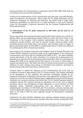 3
actions presented in the Communication in cooperation with the HIV/AIDS Think Tank, the
Civil Society Forum and external stakeholders.
Funding for the implementation of the Communication and action plan is provided through a
range of mechanisms and instruments. These include the EU Health Programme, the EU
Framework Programme for Research and Innovation, the Global Fund to Fight AIDS,
Tuberculosis and Malaria, to which the EU is a major contributor, as well as EU Structural
Funds, the Development Cooperation Instrument and the European Neighbourhood and
Partnership Instrument.
3.) Achievements of the EU policy framework on HIV/AIDS and the need for an
increased focus
Prime responsibility for protecting and improving the health of their citizens rests with the EU
Member States and the neighbouring countries. However, Article 168 of the Treaty on the
Functioning of the European Union explicitly acknowledges that Union action shall
complement national policies, and shall be directed towards improving public health,
preventing physical and mental illness and diseases, and obviating sources of danger to
physical and mental health. As HIV/AIDS is a communicable disease it needs to be addressed
by coordinating the efforts of national governments.
Upon request of the European Commission, the European Centre for Disease Prevention and
Control (ECDC) prepared a monitoring report on the implementation of the Commission
Communication and Action Plan for combating HIV/AIDS in 20133
. The report highlights
several achievements of the EU policy framework. For instance the Communication was
identified as an important tool for galvanizing political leadership, which was instrumental in
keeping HIV/AIDS on the agenda and has been used by civil society to frame debate at
regional and national levels. The Think Tank and Civil Society Forum proved to be valuable
platforms for policy dialogue and exchange of information and experience, and helped to
promote Europe-wide action and effective communication.
Financial inputs to support the objectives of the Communication and action plan are
considered to amount to approximately EUR 57.5 million annually. This funding contributed
to the development of new treatments and prevention technologies through the EU
Framework Programme for Research and Innovation, and supported the scaling up of HIV-
related services in the most affected Member States, neighbourhood countries and the Russian
Federation via Commission funding to the Global Fund. The EU Health Programme helped to
strengthen national HIV responses focusing on populations most at risk, such as targeted
prevention services and development of better approaches to service delivery for these
population groups. Substantial improvements were also achieved in relation to
epidemiological surveillance of HIV/AIDS and TB co-infection, and data reporting rates
could be significantly enhanced. In Eastern Europe and Russia capacity building of non-state
actors in the field of HIV has been supported through the Development Cooperation
Instrument.
Furthermore, the report identifies additional areas requiring continued attention and areas
where progress has been less pronounced. Amongst others these include: keeping HIV/AIDS
3
European Centre for Disease Prevention and Control. Monitoring implementation of the European Commission
Communication and Action Plan for combating HIV/AIDS in the EU and neighbouring countries, 2009-2013.
Final report Stockholm, 2013.
 