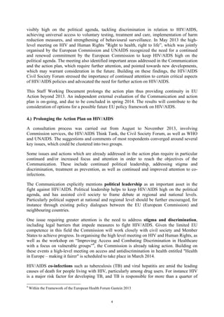 4
visibly high on the political agenda, tackling discrimination in relation to HIV/AIDS,
achieving universal access to voluntary testing, treatment and care, implementation of harm
reduction measures, and strengthening of behavioural surveillance. In May 2013 the high-
level meeting on HIV and Human Rights "Right to health, right to life”, which was jointly
organised by the European Commission and UNAIDS recognized the need for a continued
and renewed commitment by the European Commission to keep HIV/AIDS high on the
political agenda. The meeting also identified important areas addressed in the Communication
and the action plan, which require further attention, and pointed towards new developments,
which may warrant consideration in the future. Building on these findings, the HIV/AIDS
Civil Society Forum stressed the importance of continued attention to certain critical aspects
of HIV/AIDS policies and advocated the need for further action on HIV/AIDS.
This Staff Working Document prolongs the action plan thus providing continuity in EU
Action beyond 2013. An independent external evaluation of the Communication and action
plan is on-going, and due to be concluded in spring 2014. The results will contribute to the
consideration of options for a possible future EU policy framework on HIV/AIDS.
4.) Prolonging the Action Plan on HIV/AIDS
A consultation process was carried out from August to November 2013, involving
Commission services, the HIV/AIDS Think Tank, the Civil Society Forum, as well as WHO
and UNAIDS. The suggestions and comments of most respondents converged around several
key issues, which could be clustered into two groups.
Some issues and actions which are already addressed in the action plan require in particular
continued and/or increased focus and attention in order to reach the objectives of the
Communication. These include continued political leadership, addressing stigma and
discrimination, treatment as prevention, as well as continued and improved attention to co-
infections.
The Communication explicitly mentions political leadership as an important asset in the
fight against HIV/AIDS. Political leadership helps to keep HIV/AIDS high on the political
agenda, and has assisted civil society to frame debate at regional and national levels.
Particularly political support at national and regional level should be further encouraged, for
instance through existing policy dialogues between the EU (European Commission) and
neighbouring countries.
One issue requiring greater attention is the need to address stigma and discrimination,
including legal barriers that impede measures to fight HIV/AIDS. Given the limited EU
competence in this field the Commission will work closely with civil society and Member
States to achieve progress. In organising the high level meeting on HIV and Human Rights, as
well as the workshop on “Improving Access and Combating Discrimination in Healthcare
with a focus on vulnerable groups”4
, the Commission is already taking action. Building on
these events a high-level meeting on access and antidiscrimination in health entitled "Health
in Europe – making it fairer" is scheduled to take place in March 2014.
HIV/AIDS co-infections such as tuberculosis (TB) and viral hepatitis are amid the leading
causes of death for people living with HIV, particularly among drug users. For instance HIV
is a major risk factor for developing TB, and TB is responsible for more than a quarter of
4
Within the Framework of the European Health Forum Gastein 2013
 