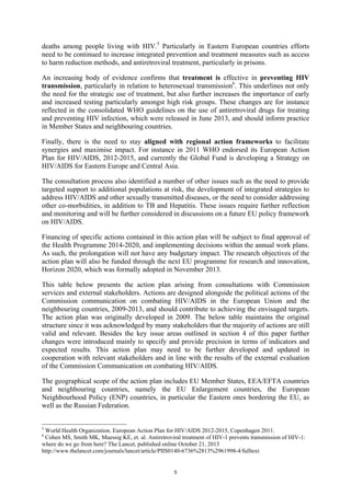 5
deaths among people living with HIV.5
Particularly in Eastern European countries efforts
need to be continued to increase integrated prevention and treatment measures such as access
to harm reduction methods, and antiretroviral treatment, particularly in prisons.
An increasing body of evidence confirms that treatment is effective in preventing HIV
transmission, particularly in relation to heterosexual transmission6
. This underlines not only
the need for the strategic use of treatment, but also further increases the importance of early
and increased testing particularly amongst high risk groups. These changes are for instance
reflected in the consolidated WHO guidelines on the use of antiretroviral drugs for treating
and preventing HIV infection, which were released in June 2013, and should inform practice
in Member States and neighbouring countries.
Finally, there is the need to stay aligned with regional action frameworks to facilitate
synergies and maximise impact. For instance in 2011 WHO endorsed its European Action
Plan for HIV/AIDS, 2012-2015, and currently the Global Fund is developing a Strategy on
HIV/AIDS for Eastern Europe and Central Asia.
The consultation process also identified a number of other issues such as the need to provide
targeted support to additional populations at risk, the development of integrated strategies to
address HIV/AIDS and other sexually transmitted diseases, or the need to consider addressing
other co-morbidities, in addition to TB and Hepatitis. These issues require further reflection
and monitoring and will be further considered in discussions on a future EU policy framework
on HIV/AIDS.
Financing of specific actions contained in this action plan will be subject to final approval of
the Health Programme 2014-2020, and implementing decisions within the annual work plans.
As such, the prolongation will not have any budgetary impact. The research objectives of the
action plan will also be funded through the next EU programme for research and innovation,
Horizon 2020, which was formally adopted in November 2013.
This table below presents the action plan arising from consultations with Commission
services and external stakeholders. Actions are designed alongside the political actions of the
Commission communication on combating HIV/AIDS in the European Union and the
neighbouring countries, 2009-2013, and should contribute to achieving the envisaged targets.
The action plan was originally developed in 2009. The below table maintains the original
structure since it was acknowledged by many stakeholders that the majority of actions are still
valid and relevant. Besides the key issue areas outlined in section 4 of this paper further
changes were introduced mainly to specify and provide precision in terms of indicators and
expected results. This action plan may need to be further developed and updated in
cooperation with relevant stakeholders and in line with the results of the external evaluation
of the Commission Communication on combating HIV/AIDS.
The geographical scope of the action plan includes EU Member States, EEA/EFTA countries
and neighbouring countries, namely the EU Enlargement countries, the European
Neighbourhood Policy (ENP) countries, in particular the Eastern ones bordering the EU, as
well as the Russian Federation.
5
World Health Organization. European Action Plan for HIV/AIDS 2012-2015, Copenhagen 2011.
6
Cohen MS, Smith MK, Muessig KE, et. al. Antiretroviral treatment of HIV-1 prevents transmission of HIV-1:
where do we go from here? The Lancet, published online October 21, 2013
http://www.thelancet.com/journals/lancet/article/PIIS0140-6736%2813%2961998-4/fulltext
 