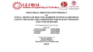 INDUSTRIAL ORIENTED MINI PROJECT
on
TITLE:- DESIGN OF ROLLING BARRIER SYSTEM AS HIGHWAY
SAFETY MEASURE FOR A PROPOSED STRETCH OF STRAIGHT
AND CURVED ROADS
Civil Engineering IV year/ Ist sem
Batch-06
Ch.Shiva Kumar 21U65A0104
E.Naveen Kumar 21U65A0105
k.Rakesh 21U65A0118
D.Sarika 20U65A0101
Under The Guidance of
Ms.K.Vandana
Assistant Professor
Department of Civil Engineering
GIET
 