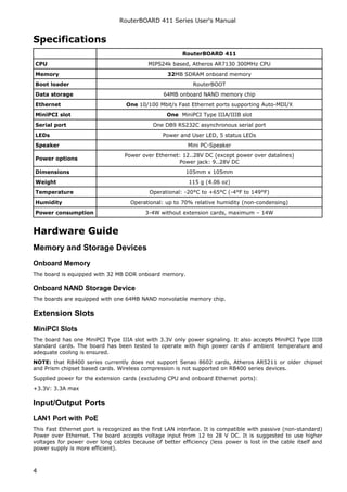 RouterBOARD 411 Series User's Manual
Specifications
RouterBOARD 411
CPU MIPS24k based, Atheros AR7130 300MHz CPU
Memory 32MB SDRAM onboard memory
Boot loader RouterBOOT
Data storage 64MB onboard NAND memory chip
Ethernet One 10/100 Mbit/s Fast Ethernet ports supporting Auto-MDI/X
MiniPCI slot One MiniPCI Type IIIA/IIIB slot
Serial port One DB9 RS232C asynchronous serial port
LEDs Power and User LED, 5 status LEDs
Speaker Mini PC-Speaker
Power options
Power over Ethernet: 12..28V DC (except power over datalines)
Power jack: 9..28V DC
Dimensions 105mm x 105mm
Weight 115 g (4.06 oz)
Temperature Operational: -20°C to +65°C (-4°F to 149°F)
Humidity Operational: up to 70% relative humidity (non-condensing)
Power consumption 3-4W without extension cards, maximum – 14W
Hardware Guide
Memory and Storage Devices
Onboard Memory
The board is equipped with 32 MB DDR onboard memory.
Onboard NAND Storage Device
The boards are equipped with one 64MB NAND nonvolatile memory chip.
Extension Slots
MiniPCI Slots
The board has one MiniPCI Type IIIA slot with 3.3V only power signaling. It also accepts MiniPCI Type IIIB
standard cards. The board has been tested to operate with high power cards if ambient temperature and
adequate cooling is ensured.
NOTE: that RB400 series currently does not support Senao 8602 cards, Atheros AR5211 or older chipset
and Prism chipset based cards. Wireless compression is not supported on RB400 series devices.
Supplied power for the extension cards (excluding CPU and onboard Ethernet ports):
+3.3V: 3.3A max
Input/Output Ports
LAN1 Port with PoE
This Fast Ethernet port is recognized as the first LAN interface. It is compatible with passive (non-standard)
Power over Ethernet. The board accepts voltage input from 12 to 28 V DC. It is suggested to use higher
voltages for power over long cables because of better efficiency (less power is lost in the cable itself and
power supply is more efficient).
4
 