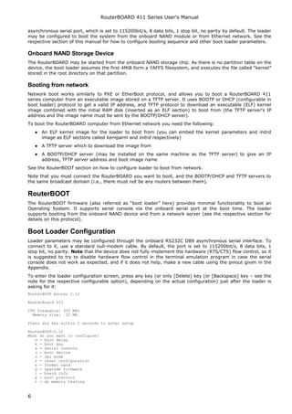 RouterBOARD 411 Series User's Manual
asynchronous serial port, which is set to 115200bit/s, 8 data bits, 1 stop bit, no parity by default. The loader
may be configured to boot the system from the onboard NAND module or from Ethernet network. See the
respective section of this manual for how to configure booting sequence and other boot loader parameters.
Onboard NAND Storage Device
The RouterBOARD may be started from the onboard NAND storage chip. As there is no partition table on the
device, the boot loader assumes the first 4MiB form a YAFFS filesystem, and executes the file called “kernel”
stored in the root directory on that partition.
Booting from network
Network boot works similarly to PXE or EtherBoot protocol, and allows you to boot a RouterBOARD 411
series computer from an executable image stored on a TFTP server. It uses BOOTP or DHCP (configurable in
boot loader) protocol to get a valid IP address, and TFTP protocol to download an executable (ELF) kernel
image combined with the initial RAM disk (inserted as an ELF section) to boot from (the TFTP server's IP
address and the image name must be sent by the BOOTP/DHCP server).
To boot the RouterBOARD computer from Ethernet network you need the following:
● An ELF kernel image for the loader to boot from (you can embed the kernel parameters and initrd
image as ELF sections called kernparm and initrd respectively)
● A TFTP server which to download the image from
● A BOOTP/DHCP server (may be installed on the same machine as the TFTP server) to give an IP
address, TFTP server address and boot image name
See the RouterBOOT section on how to configure loader to boot from network.
Note that you must connect the RouterBOARD you want to boot, and the BOOTP/DHCP and TFTP servers to
the same broadcast domain (i.e., there must not be any routers between them).
RouterBOOT
The RouterBOOT firmware (also referred as “boot loader” here) provides minimal functionality to boot an
Operating System. It supports serial console via the onboard serial port at the boot time. The loader
supports booting from the onboard NAND device and from a network server (see the respective section for
details on this protocol).
Boot Loader Configuration
Loader parameters may be configured through the onboard RS232C DB9 asynchronous serial interface. To
connect to it, use a standard null-modem cable. By default, the port is set to 115200bit/s, 8 data bits, 1
stop bit, no parity. Note that the device does not fully implement the hardware (RTS/CTS) flow control, so it
is suggested to try to disable hardware flow control in the terminal emulation program in case the serial
console does not work as expected, and if it does not help, make a new cable using the pinout given in the
Appendix.
To enter the loader configuration screen, press any key (or only [Delete] key (or [Backspace] key – see the
note for the respective configurable option), depending on the actual configuration) just after the loader is
asking for it:
RouterBOOT booter 2.12
RouterBoard 411
CPU frequency: 300 MHz
Memory size: 32 MB
Press any key within 2 seconds to enter setup
RouterBOOT-2.12
What do you want to configure?
d - boot delay
k - boot key
s - serial console
o - boot device
u - cpu mode
r - reset configuration
e - format nand
g - upgrade firmware
i - board info
p - boot protocol
t - do memory testing
6
 
