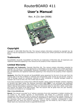 RouterBOARD 411
User's Manual
Rev. A (31-Jan-2008)
Copyright
Copyright © 2003-2008 MikroTikls SIA. This manual contains information protected by copyright law. No
part of it may be reproduced or transmitted in any form without prior written permission from the copyright
holder.
Trademarks
RouterBOARD, RouterOS, RouterBOOT and MikroTik are trademarks of MikroTikls SIA. All trademarks and
registered trademarks appearing in this manual are the property of their respective holders.
Limited Warranty
Copyright and Trademarks. Copyright MikroTikls SIA. This manual contains information protected by
copyright law. No part of it may be reproduced or transmitted in any form without prior written permission
from the copyright holder. RouterBOARD, RouterOS, RouterBOOT and MikroTik are trademarks of MikroTikls
SIA. All trademarks and registered trademarks appearing in this manual are the property of their respective
holders.
Hardware. MikroTikls SIA warrants all RouterBOARD series equipment for the term of one year from the
shipping date to be free of defects in materials and workmanship under normal use and service, except in
case of damage caused by mechanical, electrical or other accidental or intended damages caused by
improper use or due to wind, rain, fire or other acts of nature.
If you have purchased your product from a MikroTik Reseller, please contact the Reseller company regarding
all warranty and repair issues, the following instructions apply ONLY if you purchased your equipment
directly from MikroTik Latvia To return failed unit or units to MikroTikls you must perform the following RMA
(Return Material Authorization) procedure. Follow the instructions below to save time, efforts, avoid costs,
and improve the speed of the RMA process. Take into account that all goods have one year warranty.
Instructions are located on our webpage here:
http://rma.mikrotik.com
Manual. This manual is provided “as is” without a warranty of any kind, expressed or implied, including, but
not limited to, the implied warranty of merchantability and fitness for a particular purpose. The
manufacturer has made every effort to ensure the accuracy of the contents of this manual, however, it is
possible that it may contain technical inaccuracies, typographical or other errors. No liability is assumed for
any inaccuracy found in this publication, nor for direct or indirect, incidental, consequential or other
damages that may result from such an inaccuracy, including, but not limited to, loss of data or profits.
Please report any inaccuracies found to support@mikrotik.com.
 