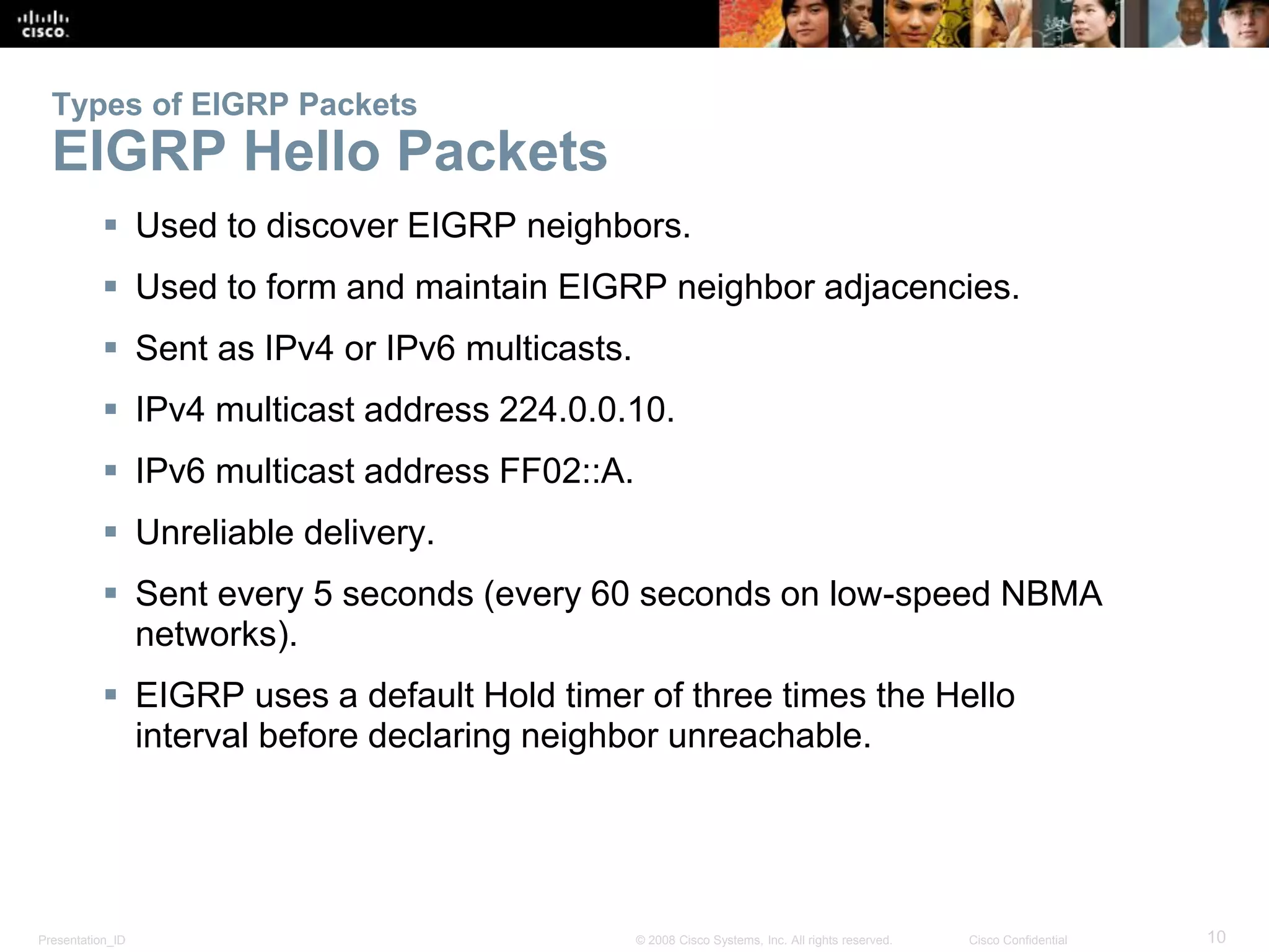 Presentation_ID 10© 2008 Cisco Systems, Inc. All rights reserved. Cisco Confidential
Types of EIGRP Packets
EIGRP Hello Packets
 Used to discover EIGRP neighbors.
 Used to form and maintain EIGRP neighbor adjacencies.
 Sent as IPv4 or IPv6 multicasts.
 IPv4 multicast address 224.0.0.10.
 IPv6 multicast address FF02::A.
 Unreliable delivery.
 Sent every 5 seconds (every 60 seconds on low-speed NBMA
networks).
 EIGRP uses a default Hold timer of three times the Hello
interval before declaring neighbor unreachable.
 
