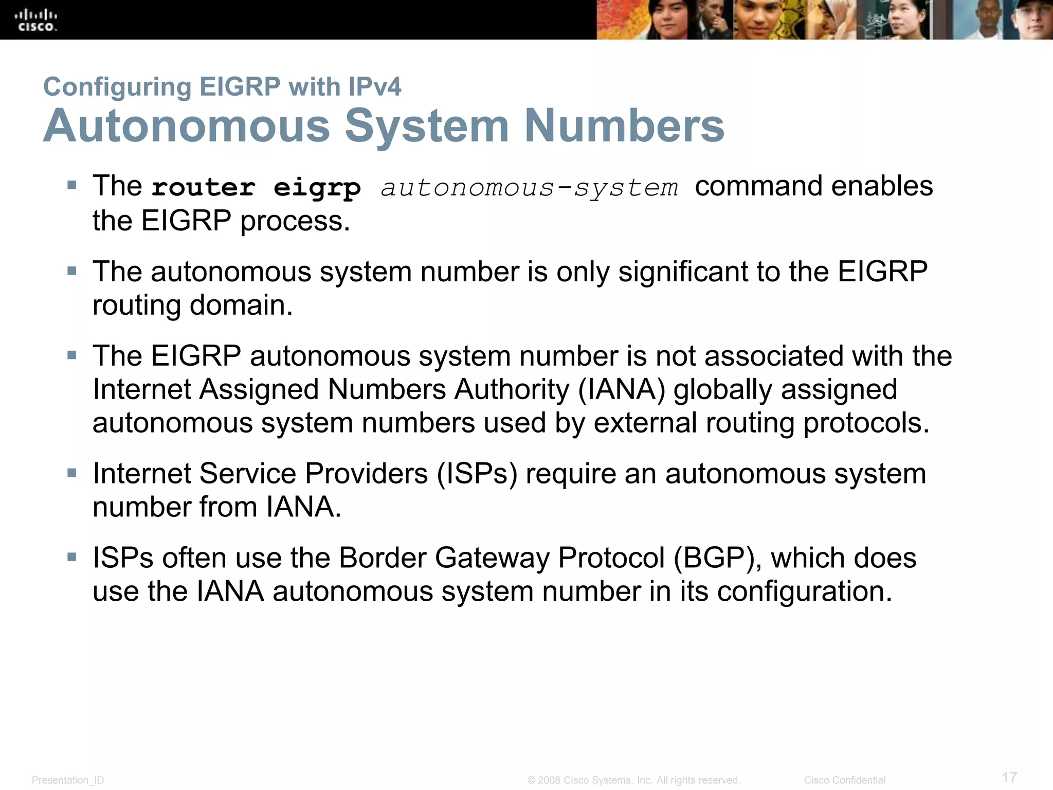 Presentation_ID 17© 2008 Cisco Systems, Inc. All rights reserved. Cisco Confidential
Configuring EIGRP with IPv4
Autonomous System Numbers
 The router eigrp autonomous-system command enables
the EIGRP process.
 The autonomous system number is only significant to the EIGRP
routing domain.
 The EIGRP autonomous system number is not associated with the
Internet Assigned Numbers Authority (IANA) globally assigned
autonomous system numbers used by external routing protocols.
 Internet Service Providers (ISPs) require an autonomous system
number from IANA.
 ISPs often use the Border Gateway Protocol (BGP), which does
use the IANA autonomous system number in its configuration.
 
