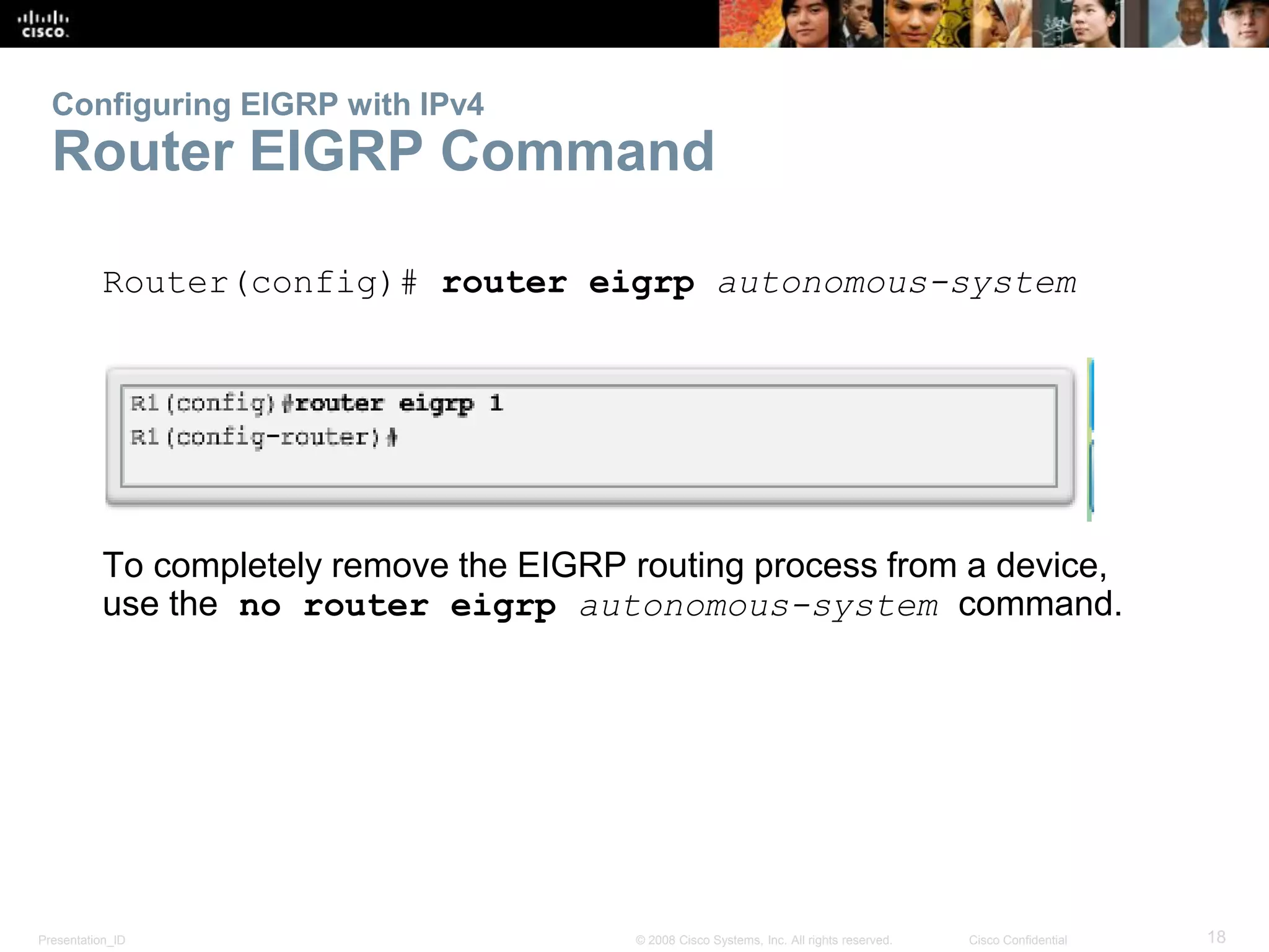 Presentation_ID 18© 2008 Cisco Systems, Inc. All rights reserved. Cisco Confidential
Configuring EIGRP with IPv4
Router EIGRP Command
Router(config)# router eigrp autonomous-system
To completely remove the EIGRP routing process from a device,
use the no router eigrp autonomous-system command.
 