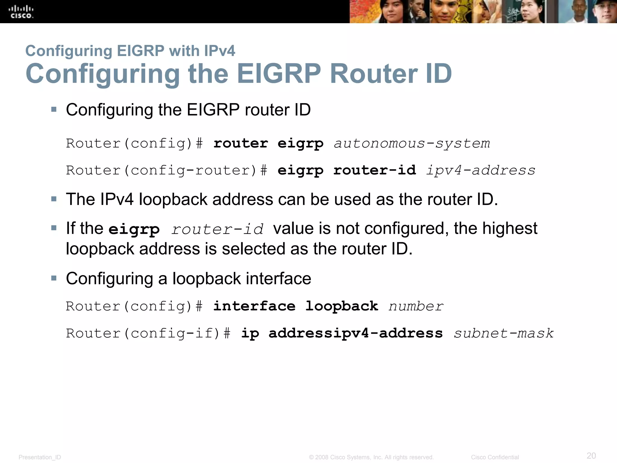 Presentation_ID 20© 2008 Cisco Systems, Inc. All rights reserved. Cisco Confidential
Configuring EIGRP with IPv4
Configuring the EIGRP Router ID
 Configuring the EIGRP router ID
Router(config)# router eigrp autonomous-system
Router(config-router)# eigrp router-id ipv4-address
 The IPv4 loopback address can be used as the router ID.
 If the eigrp router-id value is not configured, the highest
loopback address is selected as the router ID.
 Configuring a loopback interface
Router(config)# interface loopback number
Router(config-if)# ip addressipv4-address subnet-mask
 