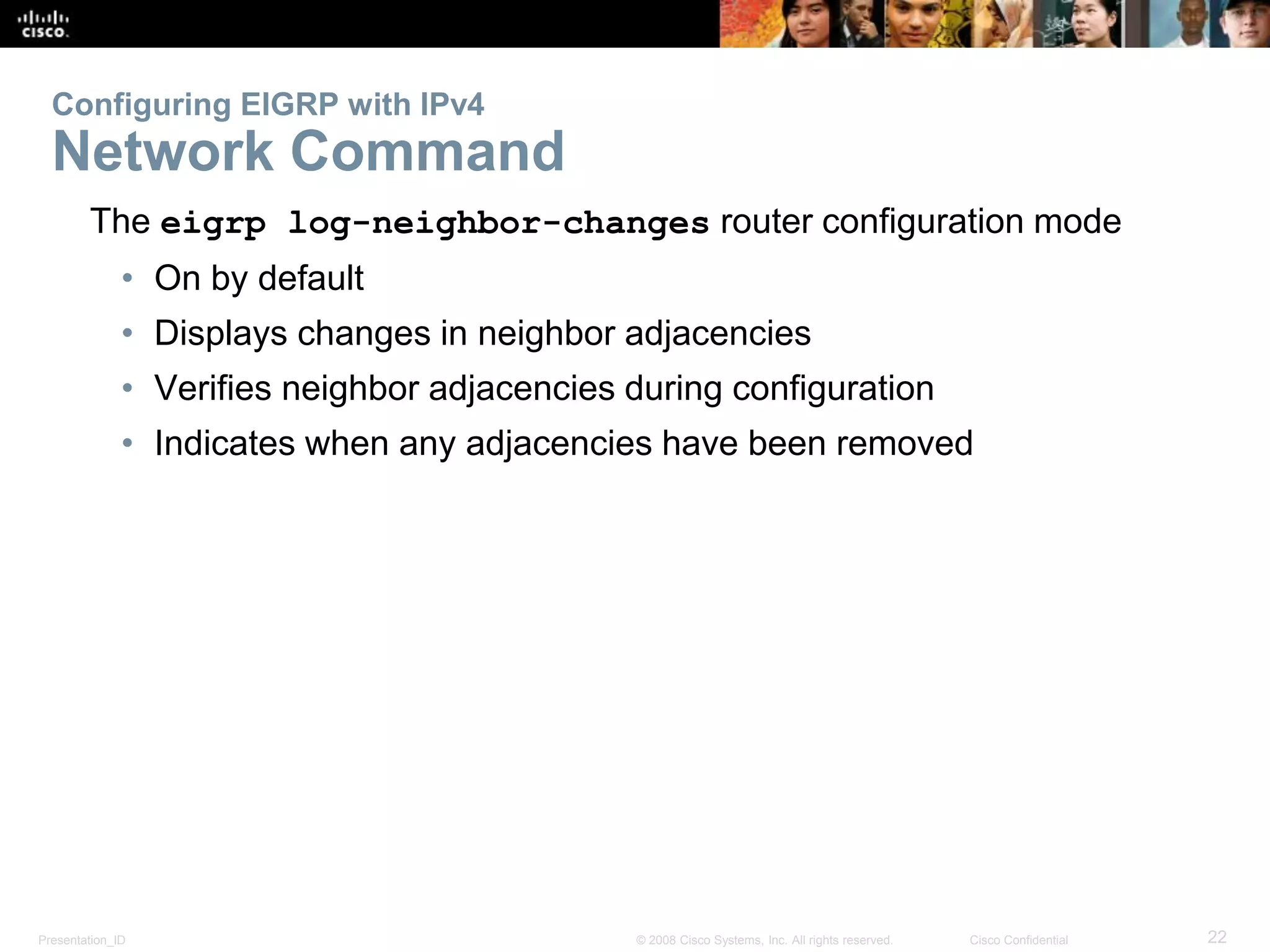 Presentation_ID 22© 2008 Cisco Systems, Inc. All rights reserved. Cisco Confidential
Configuring EIGRP with IPv4
Network Command
The eigrp log-neighbor-changes router configuration mode
• On by default
• Displays changes in neighbor adjacencies
• Verifies neighbor adjacencies during configuration
• Indicates when any adjacencies have been removed
 