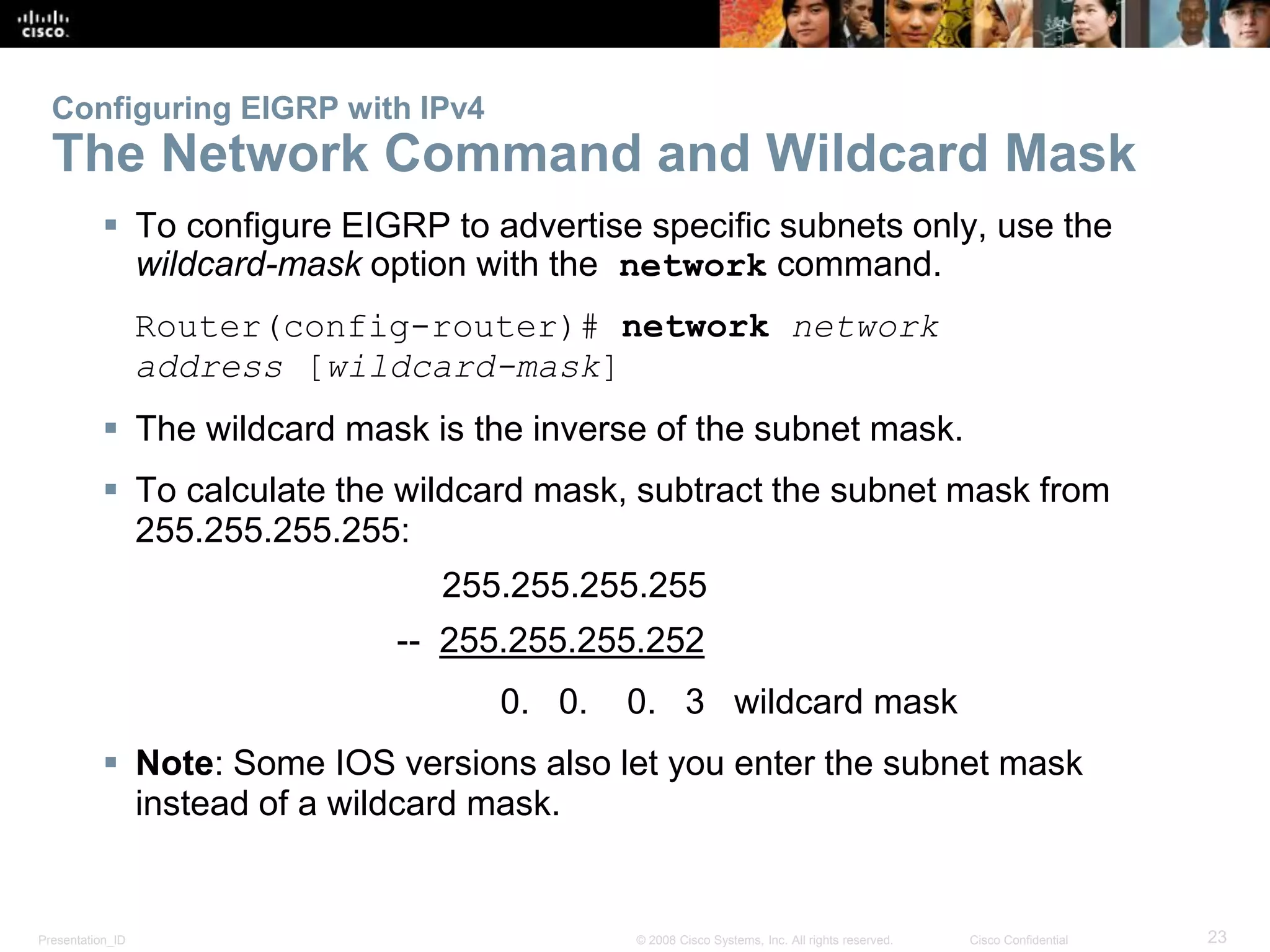 Presentation_ID 23© 2008 Cisco Systems, Inc. All rights reserved. Cisco Confidential
Configuring EIGRP with IPv4
The Network Command and Wildcard Mask
 To configure EIGRP to advertise specific subnets only, use the
wildcard-mask option with the network command.
Router(config-router)# network network
address [wildcard-mask]
 The wildcard mask is the inverse of the subnet mask.
 To calculate the wildcard mask, subtract the subnet mask from
255.255.255.255:
255.255.255.255
-- 255.255.255.252
0. 0. 0. 3 wildcard mask
 Note: Some IOS versions also let you enter the subnet mask
instead of a wildcard mask.
 