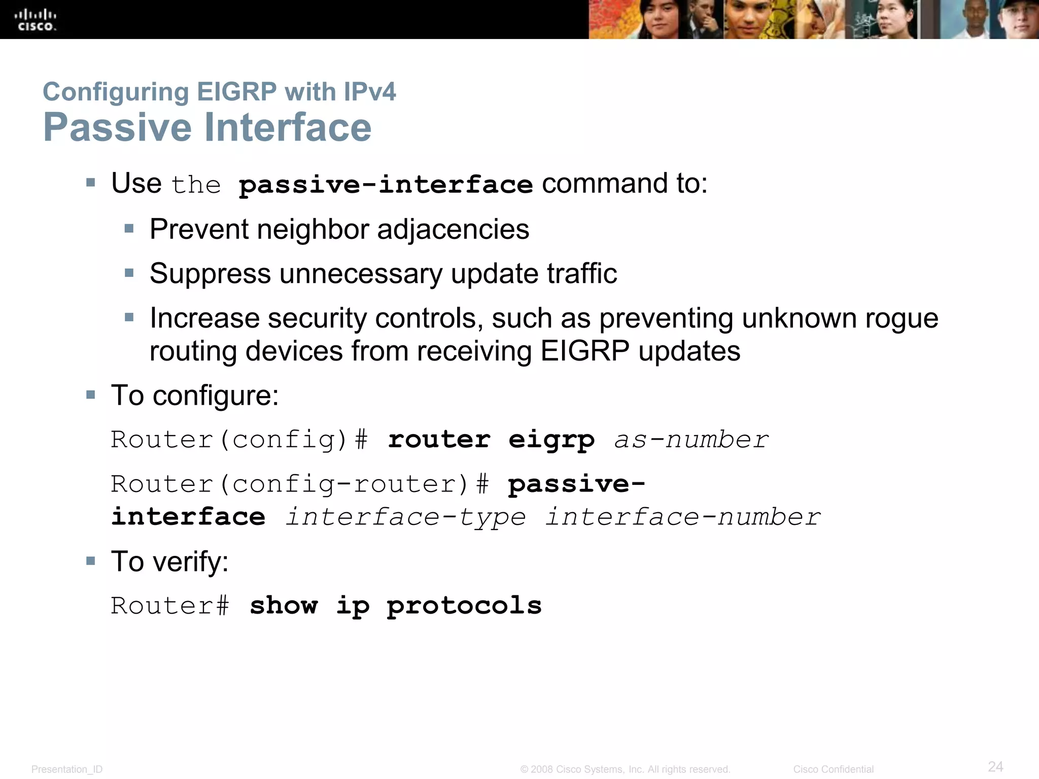 Presentation_ID 24© 2008 Cisco Systems, Inc. All rights reserved. Cisco Confidential
Configuring EIGRP with IPv4
Passive Interface
 Use the passive-interface command to:
 Prevent neighbor adjacencies
 Suppress unnecessary update traffic
 Increase security controls, such as preventing unknown rogue
routing devices from receiving EIGRP updates
 To configure:
Router(config)# router eigrp as-number
Router(config-router)# passive-
interface interface-type interface-number
 To verify:
Router# show ip protocols
 