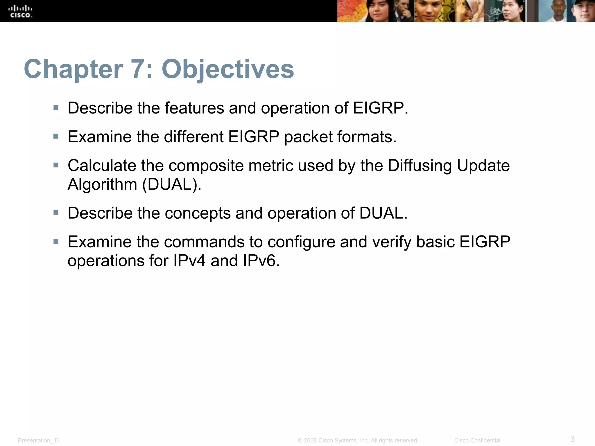Presentation_ID 3© 2008 Cisco Systems, Inc. All rights reserved. Cisco Confidential
Chapter 7: Objectives
 Describe the features and operation of EIGRP.
 Examine the different EIGRP packet formats.
 Calculate the composite metric used by the Diffusing Update
Algorithm (DUAL).
 Describe the concepts and operation of DUAL.
 Examine the commands to configure and verify basic EIGRP
operations for IPv4 and IPv6.
 