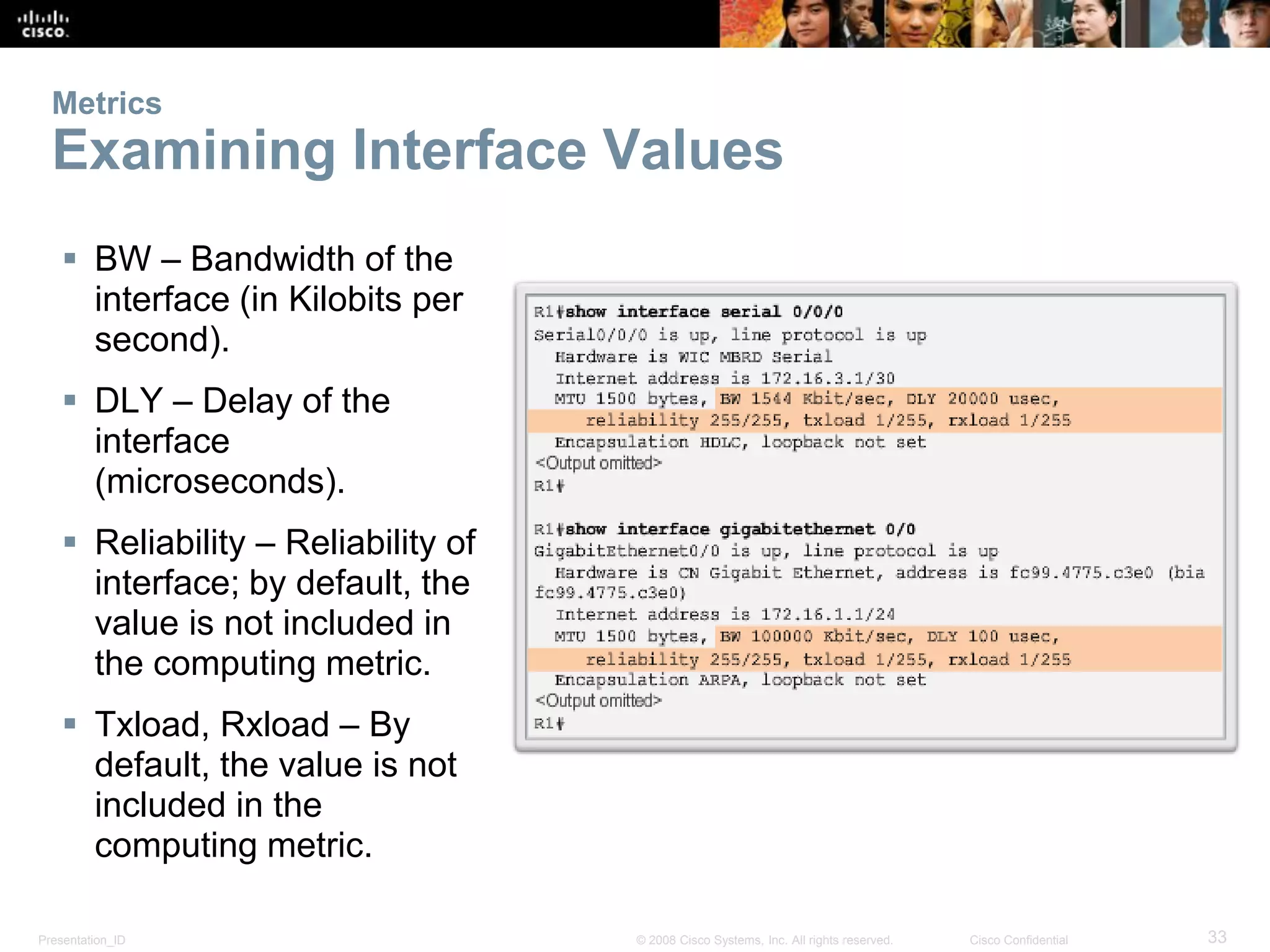 Presentation_ID 33© 2008 Cisco Systems, Inc. All rights reserved. Cisco Confidential
Metrics
Examining Interface Values
 BW – Bandwidth of the
interface (in Kilobits per
second).
 DLY – Delay of the
interface
(microseconds).
 Reliability – Reliability of
interface; by default, the
value is not included in
the computing metric.
 Txload, Rxload – By
default, the value is not
included in the
computing metric.
 