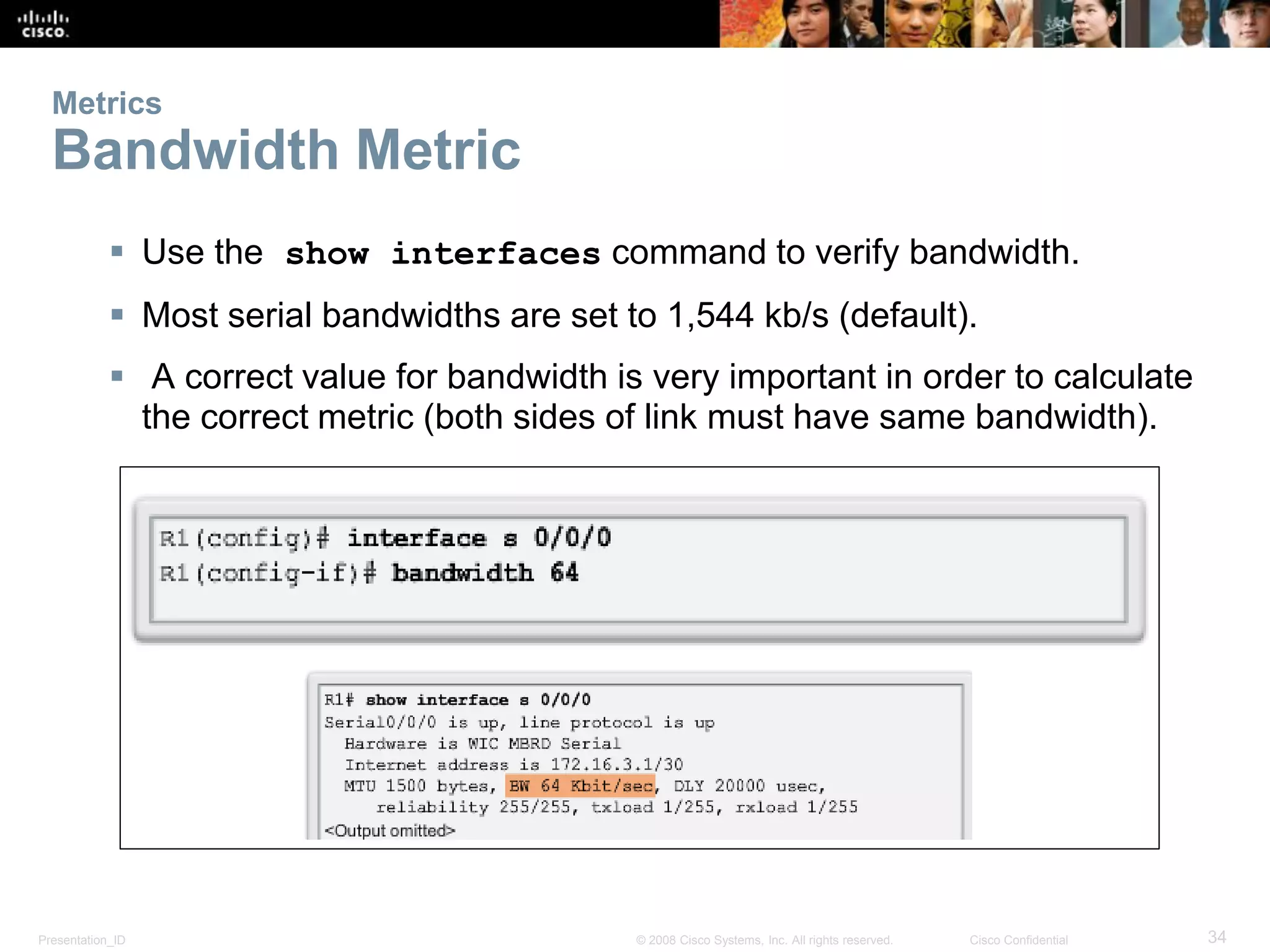 Presentation_ID 34© 2008 Cisco Systems, Inc. All rights reserved. Cisco Confidential
Metrics
Bandwidth Metric
 Use the show interfaces command to verify bandwidth.
 Most serial bandwidths are set to 1,544 kb/s (default).
 A correct value for bandwidth is very important in order to calculate
the correct metric (both sides of link must have same bandwidth).
 