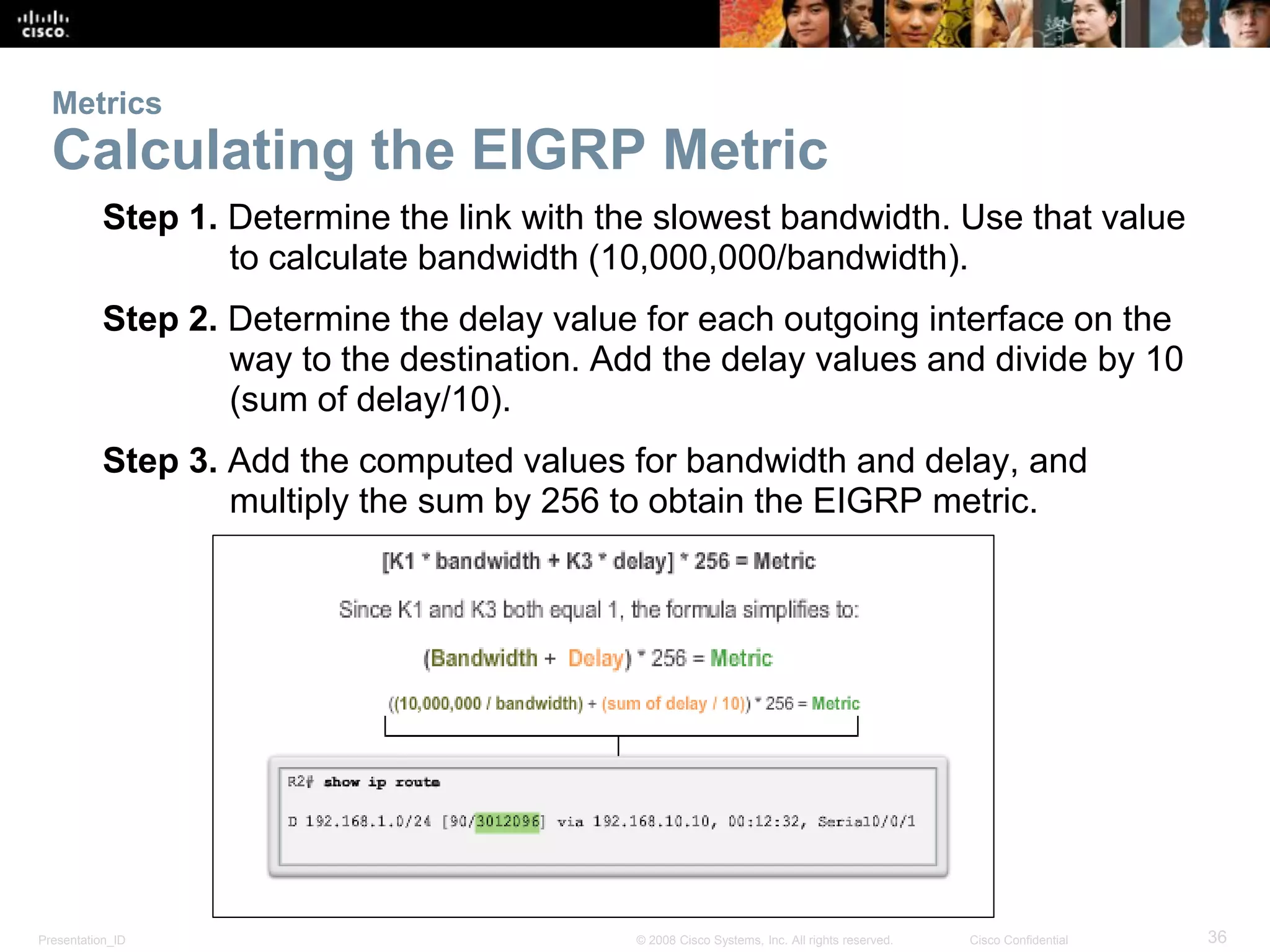 Presentation_ID 36© 2008 Cisco Systems, Inc. All rights reserved. Cisco Confidential
Metrics
Calculating the EIGRP Metric
Step 1. Determine the link with the slowest bandwidth. Use that value
to calculate bandwidth (10,000,000/bandwidth).
Step 2. Determine the delay value for each outgoing interface on the
way to the destination. Add the delay values and divide by 10
(sum of delay/10).
Step 3. Add the computed values for bandwidth and delay, and
multiply the sum by 256 to obtain the EIGRP metric.
 