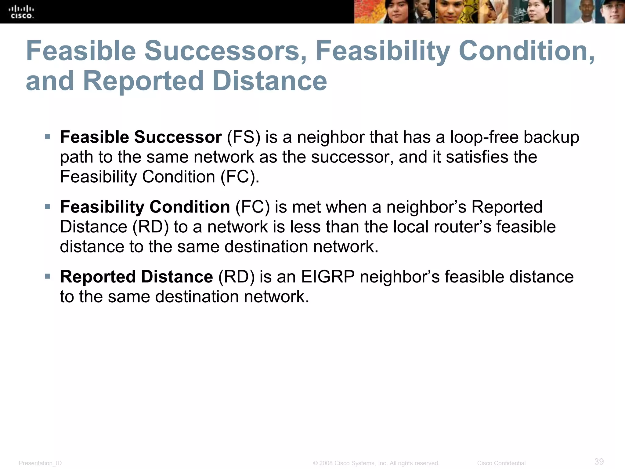 Presentation_ID 39© 2008 Cisco Systems, Inc. All rights reserved. Cisco Confidential
Feasible Successors, Feasibility Condition,
and Reported Distance
 Feasible Successor (FS) is a neighbor that has a loop-free backup
path to the same network as the successor, and it satisfies the
Feasibility Condition (FC).
 Feasibility Condition (FC) is met when a neighbor’s Reported
Distance (RD) to a network is less than the local router’s feasible
distance to the same destination network.
 Reported Distance (RD) is an EIGRP neighbor’s feasible distance
to the same destination network.
 