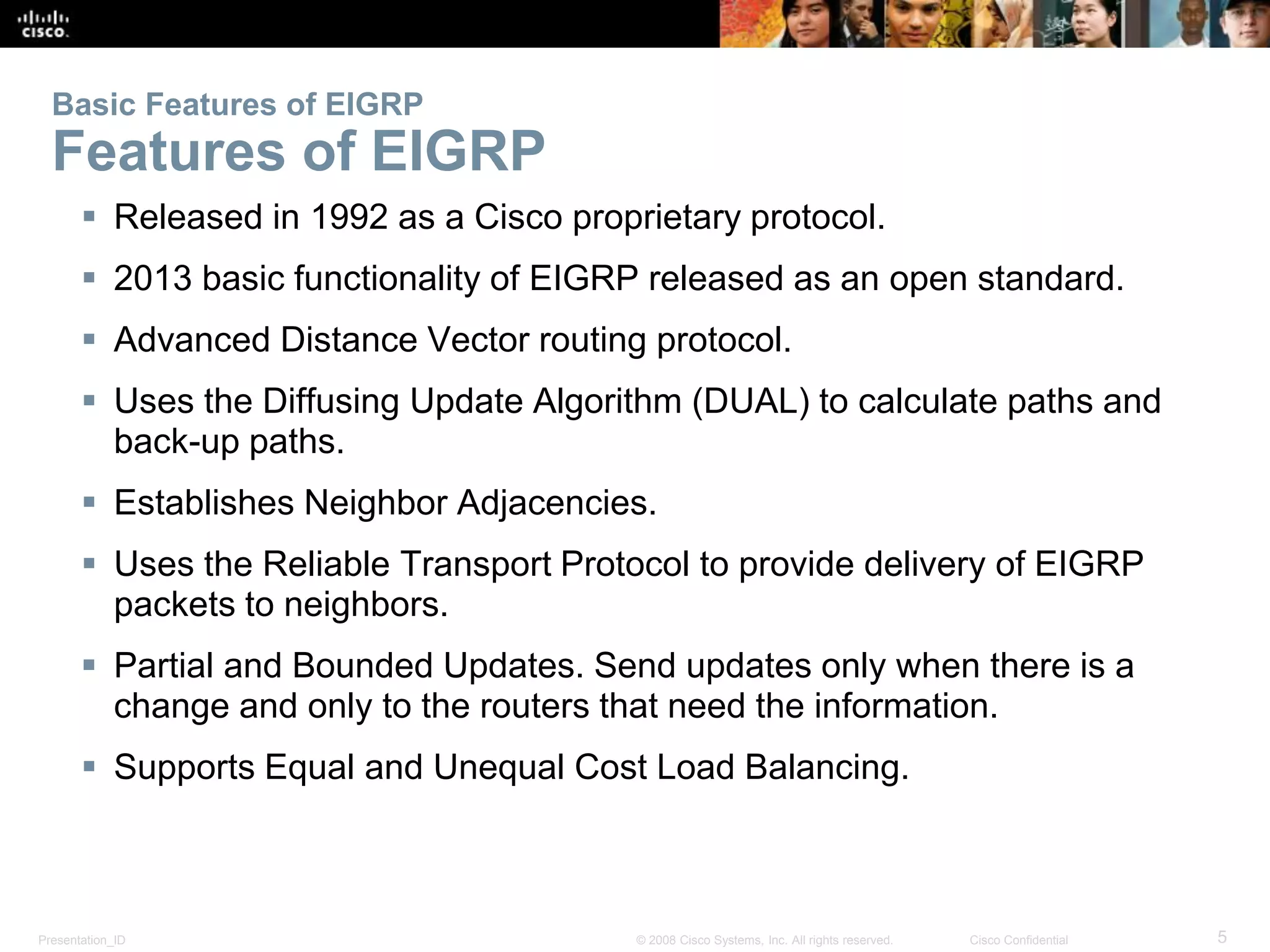 Presentation_ID 5© 2008 Cisco Systems, Inc. All rights reserved. Cisco Confidential
Basic Features of EIGRP
Features of EIGRP
 Released in 1992 as a Cisco proprietary protocol.
 2013 basic functionality of EIGRP released as an open standard.
 Advanced Distance Vector routing protocol.
 Uses the Diffusing Update Algorithm (DUAL) to calculate paths and
back-up paths.
 Establishes Neighbor Adjacencies.
 Uses the Reliable Transport Protocol to provide delivery of EIGRP
packets to neighbors.
 Partial and Bounded Updates. Send updates only when there is a
change and only to the routers that need the information.
 Supports Equal and Unequal Cost Load Balancing.
 