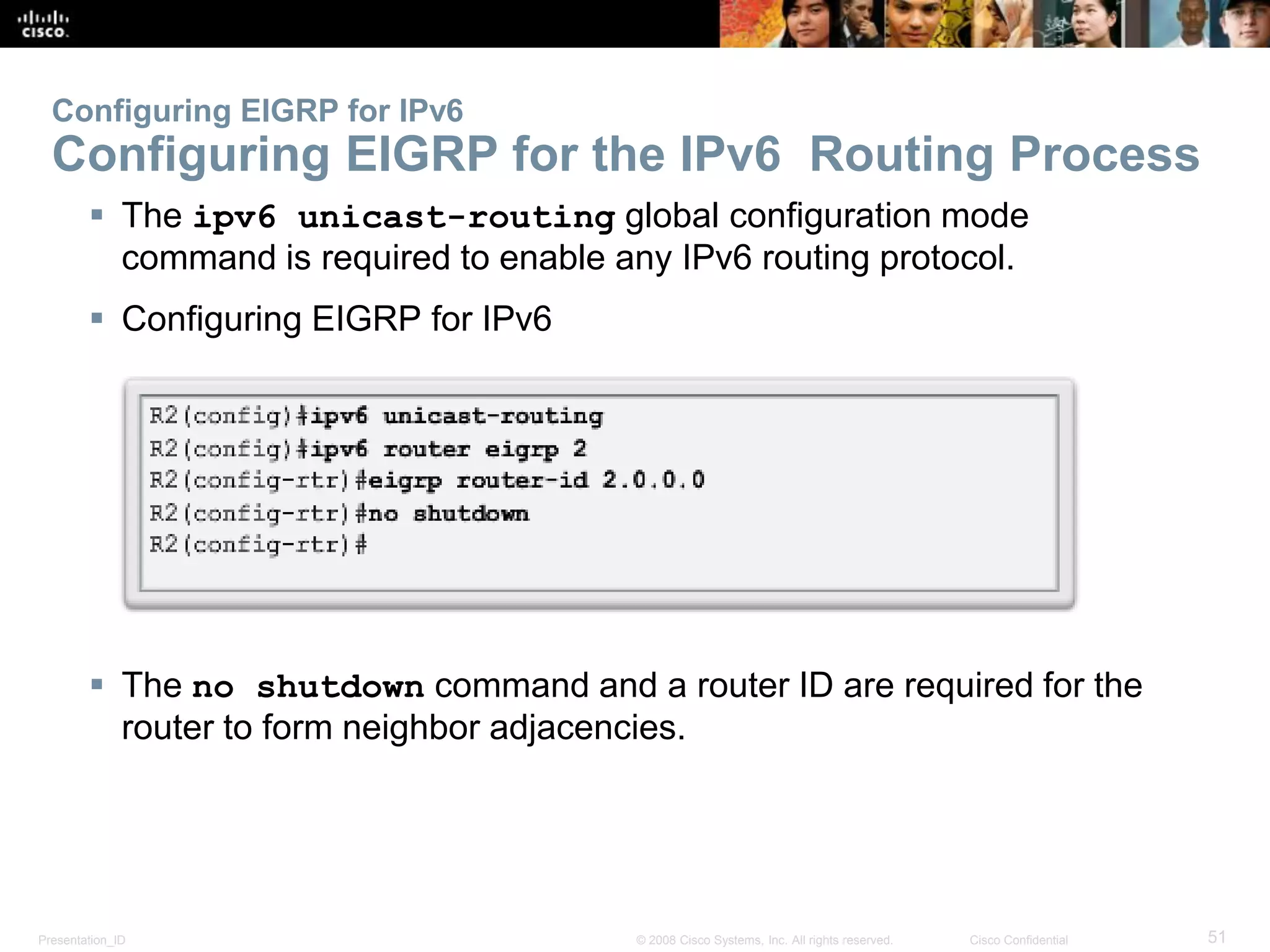 Presentation_ID 51© 2008 Cisco Systems, Inc. All rights reserved. Cisco Confidential
Configuring EIGRP for IPv6
Configuring EIGRP for the IPv6 Routing Process
 The ipv6 unicast-routing global configuration mode
command is required to enable any IPv6 routing protocol.
 Configuring EIGRP for IPv6
 The no shutdown command and a router ID are required for the
router to form neighbor adjacencies.
 