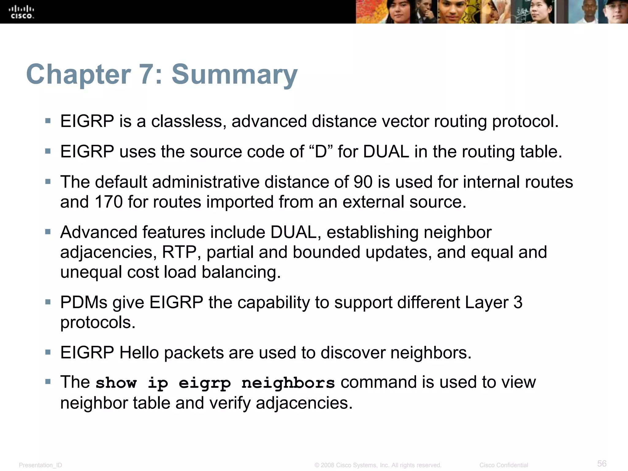 Presentation_ID 56© 2008 Cisco Systems, Inc. All rights reserved. Cisco Confidential
Chapter 7: Summary
 EIGRP is a classless, advanced distance vector routing protocol.
 EIGRP uses the source code of “D” for DUAL in the routing table.
 The default administrative distance of 90 is used for internal routes
and 170 for routes imported from an external source.
 Advanced features include DUAL, establishing neighbor
adjacencies, RTP, partial and bounded updates, and equal and
unequal cost load balancing.
 PDMs give EIGRP the capability to support different Layer 3
protocols.
 EIGRP Hello packets are used to discover neighbors.
 The show ip eigrp neighbors command is used to view
neighbor table and verify adjacencies.
 