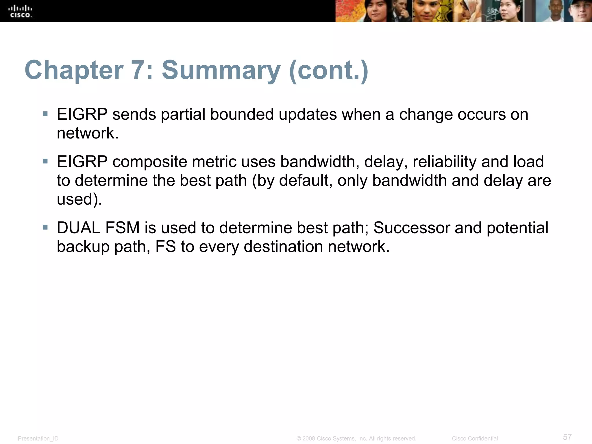 Presentation_ID 57© 2008 Cisco Systems, Inc. All rights reserved. Cisco Confidential
Chapter 7: Summary (cont.)
 EIGRP sends partial bounded updates when a change occurs on
network.
 EIGRP composite metric uses bandwidth, delay, reliability and load
to determine the best path (by default, only bandwidth and delay are
used).
 DUAL FSM is used to determine best path; Successor and potential
backup path, FS to every destination network.
 