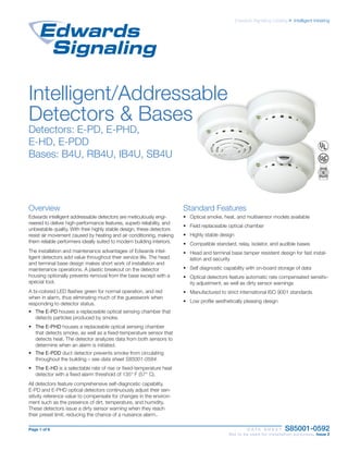 Page 1 of 6 D A T A S H E E T S85001-0592
Not to be used for installation purposes. Issue 2
Edwards Signaling Catalog u Intelligent Initiating
Overview
Edwards intelligent addressable detectors are meticulously engi-
neered to deliver high-perfor­mance features, superb reliability, and
unbeatable quality. With their highly stable design, these detectors
resist air movement caused by heating and air conditioning, making
them reliable performers ideally suited to modern building interiors.
The installation and maintenance advantages of Edwards intel-
ligent detectors add value throughout their service life. The head
and terminal base design makes short work of installation and
maintenance opera­tions. A plastic breakout on the detector
housing optionally pre­vents removal from the base except with a
special tool.
A bi-colored LED flashes green for normal operation, and red
when in alarm, thus eliminating much of the guesswork when
responding to detector status.
•	 The E-PD houses a replaceable optical sensing chamber that
detects particles produced by smoke.
•	 The E-PHD houses a replaceable optical sensing chamber
that detects smoke, as well as a fixed-temperature sensor that
detects heat. The detector analyzes data from both sensors to
determine when an alarm is initiated.
•	 The E-PDD duct detector prevents smoke from circulating
throughout the building – see data sheet S85001-0584.
•	 The E-HD is a selectable rate of rise or fixed-temperature heat
detector with a fixed alarm threshold of 135° F (57° C).
All detectors feature comprehensive self-diagnostic capability.
E-PD and E-PHD optical detectors continuously adjust their sen-
sitivity reference value to compensate for changes in the environ-
ment such as the presence of dirt, temperature, and humidity.
These detectors issue a dirty sensor warning when they reach
their preset limit, reducing the chance of a nuisance alarm..
Standard Features
•	 Optical smoke, heat, and multisensor models available
•	 Field replaceable optical chamber
•	 Highly stable design
•	 Compatible standard, relay, isolator, and audible bases
•	 Head and terminal base tamper resistent design for fast instal-
lation and security
•	 Self diagnostic capability with on-board storage of data
•	 Optical detectors feature automatic rate compensated sensitiv-
ity adjustment, as well as dirty sensor warnings
•	 Manufactured to strict international ISO 9001 standards
•	 Low profile aesthetically pleasing design
Intelligent/Addressable
Detectors & Bases
Detectors: E-PD, E-PHD,
E-HD, E-PDD
Bases: B4U, RB4U, IB4U, SB4U
 
