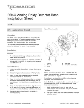 © 2013 UTC Fire & Security. All rights reserved. 1 / 4 P/N 3101075 • REV 04 • REB 25JAN13
RB4U Analog Relay Detector Base
Installation Sheet
EN FR
EN: Installation Sheet
Operation
The RB4U Analog Relay Detector Base is designed to add
relay functionality to the listed compatible detectors. Form C
latching relay contacts are included for the control of
appliances such as door closers, fans, dampers, etc.
The base does not require a separate address because it
shares the address of the device it is connected to.
Installation
Cautions
• To avoid accidental damage to the panel, disconnect all
power before wiring the unit.
• Electrical supervision requires the wire run to be broken at
each terminal. Do not loop the signaling circuit field wires
around the terminals.
To install the base:
1. Install a compatible electrical box, then pull all wiring into
the box.
2. Make all wiring connections as shown in “Wiring” below
3. Attach the base plate to the electrical box using the
screws provided with the electrical box.
4. Attach the trim ring to the base plate. Align the marks on
the trim ring and base plate, press the trim ring onto the
base plate, and then rotate the trim ring until it locks into
place.
5. Attach the desired detector to the base. Align the arrows
on the detector and trim ring, press the detector into the
base, and then rotate the detector until it locks into place.
6. Apply power and activate the unit to verify that it is
operating properly.
Figure 1: Base installation
1. Detector
2. Trim ring
3. Screw
4. Base plate
5. Compatible electrical box
Wiring
Wire in accordance with NFPA 72 and CAN/ULC-S524. Be
sure to observe the polarity of the terminals on the terminal
block as shown in the diagram.
Break the wire run at each terminal. Do not loop signaling
circuit field wires around terminals.
Note: Shielded wire is required only in environments with very
high electrical noise. When you use shielded cable, follow
these recommendations:
• Shield connection to and from the base must be
continuous and must be insulated from ground. Insulate
the shield using tape.
• For Class B wiring, there is no shield connection to ground
at the last device.
 