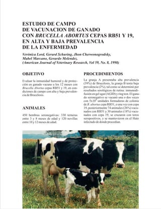 ESTUDIO DE CAMPO
DE VACUNACION DE GANADO
CON BRUCELLA ABORTUS CEPAS RB51 Y 19,
EN ALTA Y BAJA PREVALENCIA
DE LA ENFERMEDAD
Verónica Lord, Gerard Schuring, Jhon Cherwonogrodsky,
Mabel Marcano, Gerardo Melendez.
(American Journal of Veterinary Research, Vol 59, No. 8, 1998)


OBJETIVO                                      PROCEDIMIENTOS
Evaluar la inmunidad humoral y de protec-     La granja A presentaba alta prevalencia
ción en ganado vacuno a los 12 meses con      (39%) de Brucelosis, la granja B tenía baja
Brucella Abortus cepas RB51 y 19, en con-     prevalencia (2%), tal como se determinó por
diciones de campo con alta y baja prevalen-   resultados serológicos de rutina: inmunodi-
cia de Brucelosis.                            fusión en gel agar (AGID) y ring test. El gana-
                                              do seronegativo se vacunó una o dos veces
                                              con 5x109 unidades formadoras de colonia
                                              de B. abortus cepa RB51, o una vez con cepa
ANIMALES                                      19, posteriormente 74 animales (26%) vacu-
                                              nados con RB51 y 30 animales (18%) vacu-
450 hembras seronegativas: 330 terneras       nados con cepa 19, se cruzaron con toros
entre 3 y 8 meses de edad y 120 novillas      seropositivos, y se mantuvieron en el Hato
entre 10 y 12 meses de edad.                  infectado de donde procedían.
 