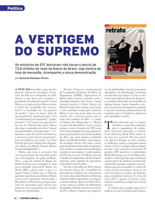 Política



                                                                                                    liVrO   CONQUISTA SOCIAL DA TERRA, de edward o. wilson, Pioneiro da sociobioloGia




                                                                                                    retrato
                                                                                                                                                    www.retratodobrasil.com.br | r$ 9,50 | no 64 | noVembro de 2012




              A VERTIGEM
                                                                                                    dobrasil




              DO SUPREMO
              Os ministros do STF deliraram: não houve o desvio de
              73,8 milhões de reais do Banco do Brasil, viga mestra da
              tese do mensalão. Acompanhe a nossa demonstração
                                                                                                    ENErGia    A PRESIDENTE TEM SOLUÇÃO PARA O PROBLEMA QUE AJUDOU A CRIAR COMO MINISTRA?
              por Raimundo Rodrigues Pereira




              A TESE DO mensalão como um dos                De fato, Visanet é o nome fantasia     rio de publicidade mineiro, principais
              maiores crimes de corrupção da his-       da Companhia Brasileira de Meios de        operadores da distribuição, contaram
              tória do País foi consagrada no STF.      Pagamento (CBMP), responsável, no          sua história logo depois. E não só eles
              Veja-se o que disse, por exemplo, o       Brasil, pelos cartões emitidos com a       como mais algumas dezenas de pesso-
              presidente do tribunal, ministro Ayres    chamada bandeira Visa (hoje o nome         as, também envolvidas no escândalo de
              Britto, ao condenar José Dirceu como      fantasia mudou, é Cielo). Banco do         alguma forma, foram chamados a de-
              o chefe da “quadrilha dos mensa-          Brasil–Visanet não existia, nem existe;    por em dezenas de inquéritos policiais
              leiros”: o mensalão foi “um projeto       é uma entidade criada pelo ministro        e nas três comissões parlamentares de
              de poder”, “que vai muito além de         Britto. E por que, como disse no voto      inquérito que o Congresso organizou
              um quadriênio quadruplicado”. Foi         citado, ele a colocou junto com os         para deslindar a trama.



                                                                                                   T
              “continuísmo governamental”; “golpe,      mais altos poderes do País – a União,
              portanto”. Em outro voto, que postou      a Câmara dos Deputados e o Banco                  odos disseram que se tratava
              no site do tribunal dias antes, Britto    Central da República? Com certeza                 do famoso caixa dois, dinheiro
              disse que o mensalão envolveu “crimes     porque, como a maioria do STF, num                para o pagamento de campa-
              em quantidades enlouquecidas”, “vo-       surto anticorrupção tão ruim quanto os     nhas eleitorais, passadas e futuras.
              lumosas somas de recursos ﬁnanceiros      piores presenciados na história política   Como dizemos, desde 2005, tratava-se
              e interesses conversíveis em pecúnia”,    do País, viu, num suposto escândalo        de uma tese razoável. Por que razoá-
              pessoas jurídicas tais como “a União      Banco do Brasil–Visanet, uma espécie       vel, apenas? Porque as teses, mesmo
              Federal pela sua Câmara dos Deputa-       de revelação divina. Ele seria a chave     as melhores, nunca conseguem juntar
              dos, Banco do Brasil–Visanet, Banco       para transformar num delito de propor-     todos os fatos e sempre deixam alguns
              Central da República”.                    ções inéditas o esquema de distribuição,   de lado. A do caixa dois é razoável. O
                  Britto, data ve nia, é um poeta. Na   a políticos associados e colaboradores     próprio STF absolveu o publicitário
              sua caracterização do mensalão como       do PT, de cerca de 50 milhões de reais     Duda Mendonça, sua sócia Zilmar Fer-
              um crime gigante, um golpe na Repú-       tomados de empréstimo, de dois bancos      nandes e vários petistas, que receberam
              blica, o que ele chama de Banco do        mineiros, pelo partido do presidente       a maior parte do dinheiro do chamado
              Brasil–Visanet, por exemplo? É uma        Luiz Inácio Lula da Silva.                 valerioduto, porque, a despeito de pro-
              nova entidade ﬁ nanceira? Banco do            No dia 13 de julho de 2005, menos      clamar que esse escândalo é o maior de
              Brasil (BB) a gente sabe o que é: é       de um mês depois de o escândalo do         todos, a corte reconheceu tratar-se, no
              aquele banco estatal que os liberais      mensalão ter surgido, com as denúncias     caso das pessoas citadas, de dinheiro
              queriam transformar em Banco Brasil,      do então deputado Roberto Jefferson,       para campanhas eleitorais. E a tese do
              assim como quiseram transformar a         a Polícia Federal descobriu, no arquivo    caixa dois é apenas razoável, como
              Petrobras em Petrobrax, porque acha-      central do Banco Rural, em Belo Hori-      dissemos também, porque fatos ﬁcam
              vam ser necessário, pelo menos por        zonte, todos os recibos da dinheirama      de fora.
              palavras, nos integrarmos ao mundo        distribuída. Delúbio Soares, tesoureiro        É sabido, por exemplo, que, dos 4
              ﬁnanceiro globalizado.                    do PT, e Marcos Valério, um empresá-       milhões de reais recebidos pelo denun-

             12   | retratodoBRASIL 64



RB64vertigem.indd 12                                                                                                                                                                                       26/10/12 14:11
 