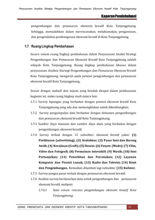Penyusunan Analisis Strategi Pengembangan dan Pemasaran Ekonomi Kreatif Kota Tanjungpinang
[LaporanPendahuluan]
DINAS PARIWISATA DAN EKONOMI KREATIF KOTA TANJUNGPINANG 10
pengembangan dan pemasaran ekonomi kreatif Kota Tanjungpinang.
Sehingga, memudahkan dalam merencanakan, melaksanakan, pengawasan,
dan pengendalian pembangunan ekonomi kreatif di Kota Tanjungpinang.
1.7 Ruang Lingkup Pembahasan
Secara umum ruang lingkup pembahasan dalam Penyusunan Analisi Strategi
Pengembangan dan Pemasaran Ekonomi Kreatif Kota Tanjungpinang adalah
wilayah Kota Tanjungpinang. Ruang lingkup pembahasan khusus dalam
penyusunan Analisis Startegi Pengembangan dan Pemasaran Ekonomi Kreatif
Kota Tanjungpinang, mengarah pada potensi pengembangan dan pemasaran
ekonomi kreatif Kota Tanjungpinang.
Sesuai dengan maksid dan tujuan yang hendak dicapai dalam pelaksanaan
kegiatan ini, maka ruang lingkup studi antara lain:
1.7.1 Survey lapangan yang berkaitan dengan potensi ekonomi kreatif Kota
Tanjungpinang yang ada dan memungkinkan untuk dikembangkan;
1.7.2 Survey pengumpulan data berkaitan dengan dokumen pengembangan
dan pemasaran ekonomi kreatif Kota Tanjungpinang;
1.7.3 Sumber daya manusia dan sumber daya alam yang berkaitan dengan
pengembangan ekonomi kreatif;
1.7.4 Survey terkait dengan 15 subsektor ekonomi kreatif yakni: (1)
Periklanan (advertising); (2) Arsitektur; (3) Pasar Seni dan Barang
Antik; (4) Kerajinan (Craft); (5) Desain; (6) Fesyen (Mode); (7) Film,
Video dan Fotografi; (8) Permainan Interaktif; (9) Musik; (10) Seni
Pertunjukan; (11) Penerbitan dan Percetakan; (12) Layanan
Komputer dan Piranti Lunak; (13) Radio dan Televisi; (14) Riset
dan Pengembangan. Kemudian ditambah lagi subsektor (15) Kuliner;
1.7.5 Survey pangsa pasar terkait dengan pemasaran ekonomi kreatif;
1.7.6 Analisis survey berdasarkan data untuk pengembangan dan pemasaran
ekonomi kreatif, meliputi:
1.7.6.1 Data umum rencana pengembangan ekonomi kreatif Kota
Tanjungpinang;
 