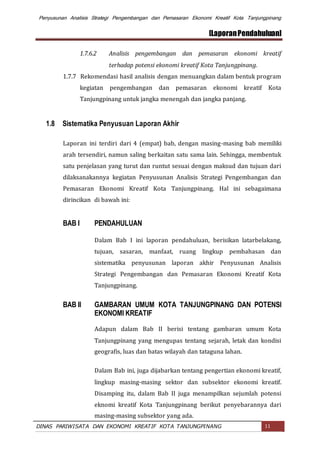 Penyusunan Analisis Strategi Pengembangan dan Pemasaran Ekonomi Kreatif Kota Tanjungpinang
[LaporanPendahuluan]
DINAS PARIWISATA DAN EKONOMI KREATIF KOTA TANJUNGPINANG 11
1.7.6.2 Analisis pengembangan dan pemasaran ekonomi kreatif
terhadap potensi ekonomi kreatif Kota Tanjungpinang.
1.7.7 Rekomendasi hasil analisis dengan menuangkan dalam bentuk program
kegiatan pengembangan dan pemasaran ekonomi kreatif Kota
Tanjungpinang untuk jangka menengah dan jangka panjang.
1.8 Sistematika Penyusuan Laporan Akhir
Laporan ini terdiri dari 4 (empat) bab, dengan masing-masing bab memiliki
arah tersendiri, namun saling berkaitan satu sama lain. Sehingga, membentuk
satu penjelasan yang turut dan runtut sesuai dengan maksud dan tujuan dari
dilaksanakannya kegiatan Penyusunan Analisis Strategi Pengembangan dan
Pemasaran Ekonomi Kreatif Kota Tanjungpinang. Hal ini sebagaimana
dirincikan di bawah ini:
BAB I PENDAHULUAN
Dalam Bab I ini laporan pendahuluan, berisikan latarbelakang,
tujuan, sasaran, manfaat, ruang lingkup pembahasan dan
sistematika penyusunan laporan akhir Penyusunan Analisis
Strategi Pengembangan dan Pemasaran Ekonomi Kreatif Kota
Tanjungpinang.
BAB II GAMBARAN UMUM KOTA TANJUNGPINANG DAN POTENSI
EKONOMI KREATIF
Adapun dalam Bab II berisi tentang gambaran umum Kota
Tanjungpinang yang mengupas tentang sejarah, letak dan kondisi
geografis, luas dan batas wilayah dan tataguna lahan.
Dalam Bab ini, juga dijabarkan tentang pengertian ekonomi kreatif,
lingkup masing-masing sektor dan subsektor ekonomi kreatif.
Disamping itu, dalam Bab II juga menampilkan sejumlah potensi
eknomi kreatif Kota Tanjungpinang berikut penyebarannya dari
masing-masing subsektor yang ada.
 