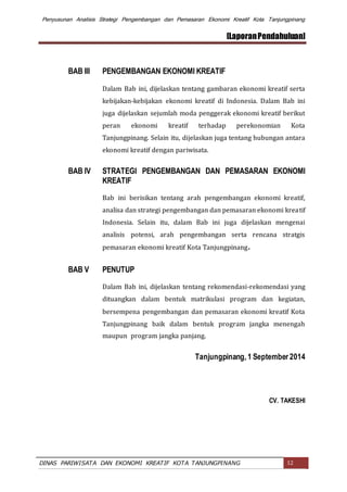Penyusunan Analisis Strategi Pengembangan dan Pemasaran Ekonomi Kreatif Kota Tanjungpinang
[LaporanPendahuluan]
DINAS PARIWISATA DAN EKONOMI KREATIF KOTA TANJUNGPINANG 12
BAB III PENGEMBANGAN EKONOMI KREATIF
Dalam Bab ini, dijelaskan tentang gambaran ekonomi kreatif serta
kebijakan-kebijakan ekonomi kreatif di Indonesia. Dalam Bab ini
juga dijelaskan sejumlah moda penggerak ekonomi kreatif berikut
peran ekonomi kreatif terhadap perekonomian Kota
Tanjungpinang. Selain itu, dijelaskan juga tentang hubungan antara
ekonomi kreatif dengan pariwisata.
BAB IV STRATEGI PENGEMBANGAN DAN PEMASARAN EKONOMI
KREATIF
Bab ini berisikan tentang arah pengembangan ekonomi kreatif,
analisa dan strategi pengembangan dan pemasaran ekonomi kreatif
Indonesia. Selain itu, dalam Bab ini juga dijelaskan mengenai
analisis potensi, arah pengembangan serta rencana stratgis
pemasaran ekonomi kreatif Kota Tanjungpinang.
BAB V PENUTUP
Dalam Bab ini, dijelaskan tentang rekomendasi-rekomendasi yang
dituangkan dalam bentuk matrikulasi program dan kegiatan,
bersempena pengembangan dan pemasaran ekonomi kreatif Kota
Tanjungpinang baik dalam bentuk program jangka menengah
maupun program jangka panjang.
Tanjungpinang, 1 September 2014
CV. TAKESHI
 
