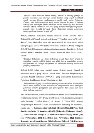 Penyusunan Analisis Strategi Pengembangan dan Pemasaran Ekonomi Kreatif Kota Tanjungpinang
[LaporanPendahuluan]
DINAS PARIWISATA DAN EKONOMI KREATIF KOTA TANJUNGPINANG 3
"Seluruh umat manusia adalah kreatif, apakah ia seorang pekerja di
pabrik kacamata atau seorang remaja jalanan yang tengah membuat
musik hip-hop. Namun perbedaannya adalah pada status (kelasnya.
Karena, ada individu-individu yang secara khusus bergelut di bidang
kreatif dan mendapat faedah ekonomi secara langsung dari aktivitas
tersebut. Maka, tempat di kota-kota yang mampu menciptakan produk-
produk baru inovatif tercepat, dapat dipastikan sebagai pemenang
kompetisi di era ekonomi kreatif ini.”
Dahulu, sebelum munculnya konsep ekonomi kreatif. Tercatat istilah
“Industri Kreatif” sudah muncul pada tahun 1994 dalam Laporan “Creative
Nation” yang dikeluarkan Australia. Namun istilah ini benar-benar mulai
terangkat pada tahun 1997 ketika Department of Culture, Media, and Sport
(DCMS) United Kingdom mendirikan Creative Industries Task Force. Definisi
industri kreatif menurut DCMS Creative Industries Task Force (1998),
adalah:
“Creative Industries as those industries which have their origin in
individual creativity, skill & talent, and which have a potential for wealth
and job creation through the generation and exploitation of intellectual
property and content.”
Definisi DCMS inilah yang menjadi acuan definisi industri kreatif di
Indonesia seperti yang tertulis dalam buku Rencana Pengembangan
Ekonomi Kreatif Indonesia 2009-2015 yang dikeluarkan Kementerian
Pariwisata dan Ekonomi Kreatif RI sebagai berikut:
“Industri kreatif yang berasal dari pemanfaatan kreativitas, ketrampilan
serta bakat individu untuk menciptakan kesejahteraan serta lapangan
pekerjaan melalui penciptaan dan pemanfaatan daya kreasi dan daya
cipta individu tersebut.”
Dari definisi tersebut, orientasi dari ekonomi kreatif adalah individu serta
sumber daya manusia (SDM) yang kreatif dan inovatif. Selanjutnya, mengacu
pada Instruksi Presiden (Inpres) RI Nomor 6 Tahun 2009 tentang
Pengembangan Ekonomi Kreatif dikelompokan mencakup 14 subsektor,
antara lain: (1) Periklanan (advertising); (2) Arsitektur; (3) Pasar Seni
dan Barang Antik; (4) Kerajinan (Craft); (5) Desain; (6) Fesyen (Mode);
(7) Film, Video dan Fotografi; (8) Permainan Interaktif; (9) Musik; (10)
Seni Pertunjukan; (11) Penerbitan dan Percetakan; (12) Layanan
Komputer dan Piranti Lunak; (13) Radio dan Televisi; (14) Riset dan
 